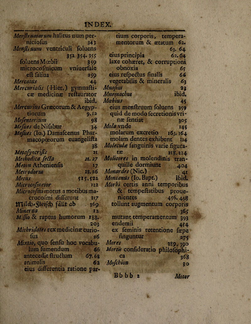 Mevflraatarum halitus num per- niciofus 343 Mtnftruum ventriculi foluens 3P-3f4- 355 foluens Mcebii 3 59 microcofmicum vniuerfale eft faliua ' 259 Mercatus 44 Mercurialis (Hier*) gymnafti- cae medicinae reftaurator ibid* Mercurius Graecorum &amp; Aegyp¬ tiorum 9.12 Mefenterium 98 Mefites deNifabur 34 Mefites (Io.) Damafcenus Phar- macopoeorum euangelifta 38 Metafyncrifis 21 Methodica fella 21.27 Meton Athenienfis 17 Metrodorus 18.26 Metus 515*522 Mkrocofivetor 122 Micro cofim motus a motibus ma- crocofmi differunt 117 f5Ut db 369 Miner ua 12 Miffio &amp; raptus humorum 188. 203 Mithridates rex medicinae curio- fus 26 Mixtio, quo fenfu hoc vocabu¬ lum fumendum 66 antecedit ftruilum 67.68 animalis^ 62 eius differentia ratione par¬ tium corporis, tempera¬ mentorum &amp; aetatum 62* 63. 64 eius principia 62.64 laxe cohaeret, &amp; corruptioni obnoxia 67 eius refpe&lt;Sus finalis 66 vegetabilis &amp; mineralis £3 Mnafim 23 Mnemachm ibid* * Mosbius 45 eius menftruum foluens 359 quid demodofecretionisvri- nae fentiat 305 Mola vnde 145 molarum excretio 163.164 molam dentes exhibent 114 MolecuU fanguinis varie figura¬ tae 218.224 Molitores in molendinis tran¬ quille dormiunt 404 Monardes (Nic.) 41 Montanus (Io* Bapt.) ibid» Morbi certis anni temporibus &amp; f tempeftatibus proue- nientes 456.458 tollunt augmentum corporis 365 mutant temperamentum 393 endemii 4^4 ex feminis retentione faepe finguntur &lt;275 Mores . 389,390 Mortis confiderario philofophi- ca 368 Mofchion 30 Bbbb Motor