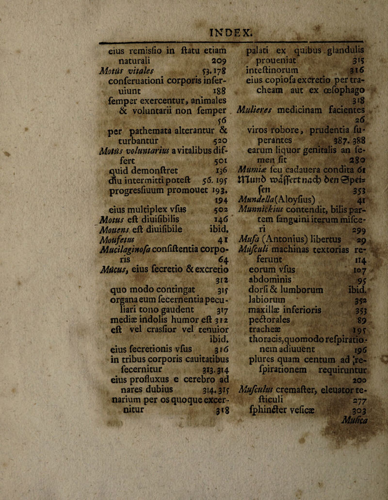 — eius remisfio in ftatu etiam naturali 209 Motus vitales # 17S conferuationi corporis infer- uiunt 188 femper exercentur, animales &amp; voluntarii non femper per pathemata alterantur &amp; turbantur 520 Mottis voluntarius a vitalibus dif¬ fert 501 Suid demonftret 136 iu intermitti poteft 56.19? progresliuum promouet 193* 194 eius multiplex vfus 502 Motus eft diuifibilis 146 Mouens. eft diuifibile ibid. Moufetus * 41 Muciiagmofa confiftentia corpo¬ ris 6 4 Mticus, eius fecretio &amp;excretio 312 quo modo contingat 31? organa eum fecernentia pecu - liari tono gaudent 3x7 mediae indolis humor eft 3 r 2 eft vel crasfior vel tenuior ibid. eius fecretionis vfus 316 in tribus corporis cauitatibus fecernitur 313.314 eius profluxus e cerebro ad nares dubius 314.31? narium per os quoque excer ¬ nitur 3x8 palati ex quibus .glandulis proueniat 3*5 inteftinorum 316 eius copiofa excretio per tra¬ cheam aut ex oefophago 3*8 Mulieres medicinam facientes viros robore, prudentia fu- perantes 387* 388 earum liquor genitalis an fe¬ men fit 280 Mumia feu cadauera condita 6t tttunb vnaffertncd? 6en0pets fen 353 MHndeHa(AAoyfius) 41 Munnickius contendit, bilis par¬ tem fanguini iterum mifce- ri 299 Mufa (Antonius) libertus 29 Mufculi machinas textorias re¬ ferunt 114 eorum vfus 107 abdominis 95 dorfi &amp; lumborum ibid. labiorum 352 maxillae inferioris 353 pe<ftorales 89 tracheae 19? thoracis, quomodo refpiratio * nemadiuuent 196 plures quam centum ad [re- fpirationem requiruntur 200 Mufculus cremafter, eleuatorte- fticuli 27 7 fphinfler veficae 303 Mutica