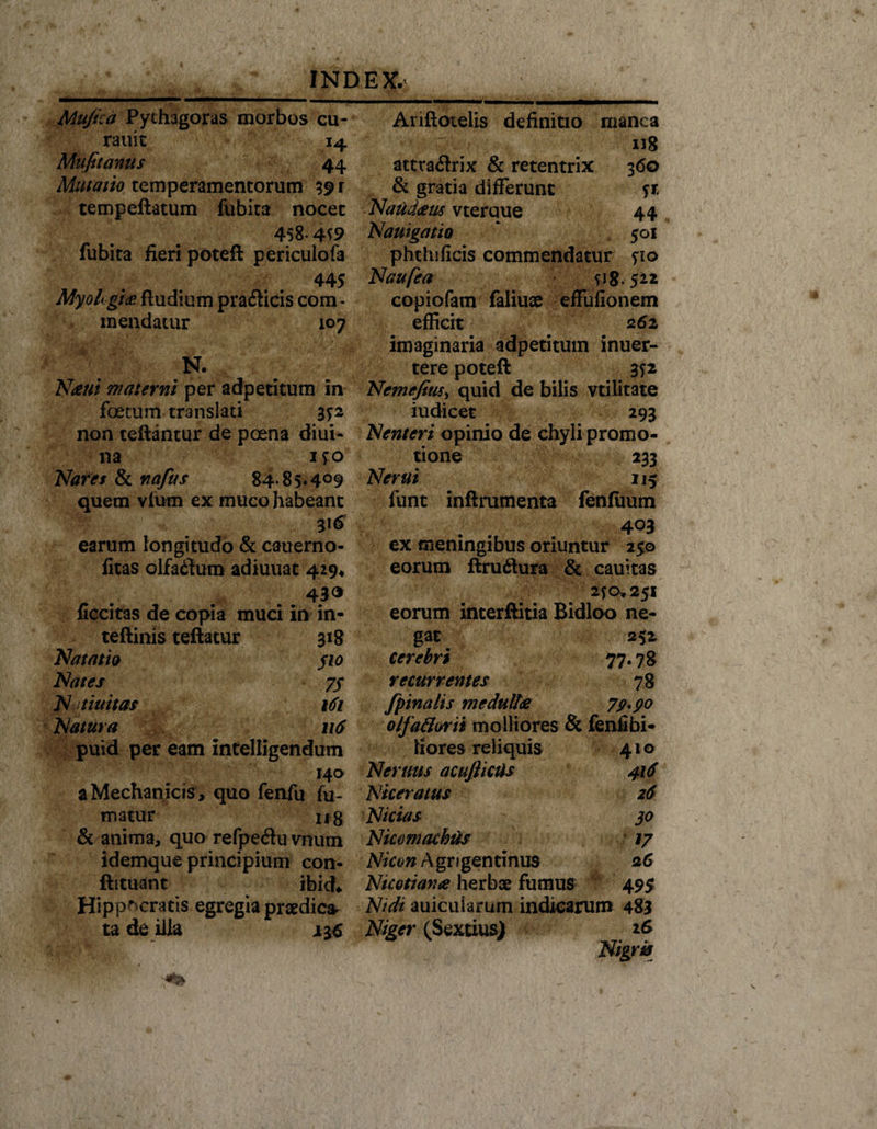 Muficd Pythagoras morbos cu- rauit 14 Mufitanus 44 df///tf//0 temperamentorum 39 r tempeftatum fubita nocet 458*4^9 fubita fieri poteft periculofa 445 MyoL:gi&lt;R ftudium pra&amp;icis com¬ mendatur 107 n. i! Nuent materni per adpetitum in foetum translati 3*2 non teftantur de poena diui- na 150 Nares &amp; nafus 84-85*4°9 quem vium ex muco habeant earum longitudo &amp; cauerno- fitas olfa&lt;3um adiuuac 429* 430 liccitas de copia muci in in- teftinis teftatur 318 Natatio $10 Nates 75 N ttuitas 161 Natura 116 puid per eam intelligendum 140 a Mechanicis , quo fenfu fu¬ matur ng &amp; anima, quo refpe&amp;uvmim idemque principium con- ftituant ibidv Hippocratis egregia praedica ta de illa Ariftotelis definitio manca : u8 attraftrix &amp; retentrix 360 &amp; gratia differunt *r Naudceus vterque 44 Nauigatio  501 phthificis commendatur fio Naufea 118.522 copiofam faliuae effufionem efficit 262 imaginaria adpetitum inuer- tere poteft 352 Nemefius, quid de bilis vtilitate iudicet 293 Nenteri opinio de chyli promo¬ tione 233 Ner ut 115 funt inftrumenta fenfiium . . 403 ex memngibus oriuntur 250 eorum ftru&amp;ura &amp; cauitas 2*0*251 eorum interftitia Bidloo ne¬ gat 252 cerebri 77.78 recurrentes 78 fpinalis medulles 79* 90 olfa&amp;orii molliores &amp; fenfibi- liores reliquis 410 Nemus acuJitcUs 416 Niceratus 26 Nicias 30 Nicomachus 17 Nicon Agrigentinus 26 Nicotiame herbae fumus 495 Nidi auicuiarurn indicarum 483 Niger (Sextius)