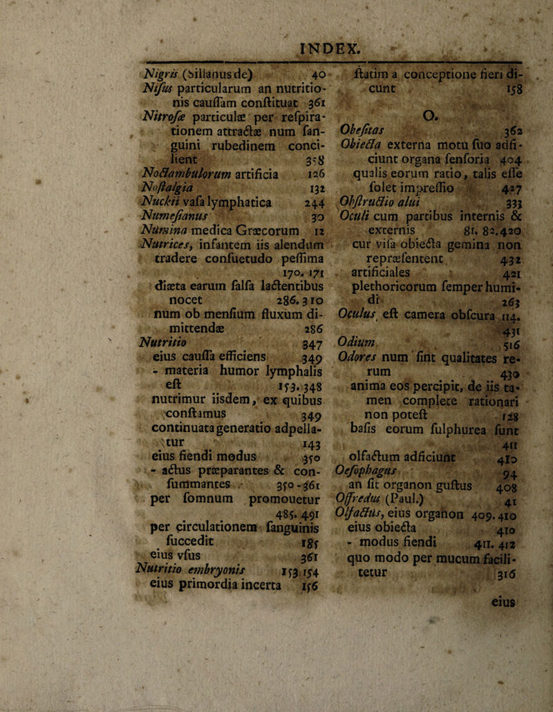 Nigris (hillanusde) 40 Ntfus particularum an nutritio- nis cauflam conflituat 361 Nitrofie particulae per refpira- tionem attra&lt;3ae num fan- guini rubedinem conci¬ lient 358 No&amp;ambukrum artificia 126 Noftalgia 132 Nuckii vafa lymphatica 244 Numefianus 30 Numina medica Graecorum 12 Nutrices, infantem iis alendum tradere confuetudo peffima 170. 171 diaeta earum falfa la6lentibus nocet 28 6.310 num ob menfium fluxum di¬ mittendae 2S6 Nutritio 347 eius caufla efficiens 349 - materia humor lymphalis eft nutrimur iisdem, ex quibus conflamus 349 continuata generatio adpella- ;tur 143 eius fiendi modus 3^0 - a&lt;ftus praeparantes &amp; con- fummantes 3^0-361 per fomnum promouetur 48v49I per circulationem fanguinis fuccedic igy eius vfus 361 Nutritio embryonis j ^ 154 eius primordia incerta ftatim a conceptione fieri di¬ cunt 158 O. Ohe fit as 362 Ohiefla externa motufuo adfi- ciunt organa fenforia 404 qualis eorum ratio, talis efle folet impreflio 427 Obftruflio alui 333 Oculi cum partibus internis &amp; ./ externis gr* 82.420 cur vifa obie&amp;a gemina non reprsefentent 432 artificiales 421 plethoricorum femperhumi- di 263 Oculus eft camera obfcura 114. 43« Odium, 5(5 Odores num fint qualitates re¬ rum 43® anima eos percipit, de iis ta¬ men complete rationari non poteft 128 bafis eorum fulphurea fune 4«i olfadum adficiunt 410 Oefiopbagus 54 an fit organon guftus 408 Offredus (Paul.) 4I Olja&amp;usy eius organon 409.410 eius obiefla 410 - modus fiendi 411. 412 quo modo per mucum facili- tetur 316 eius