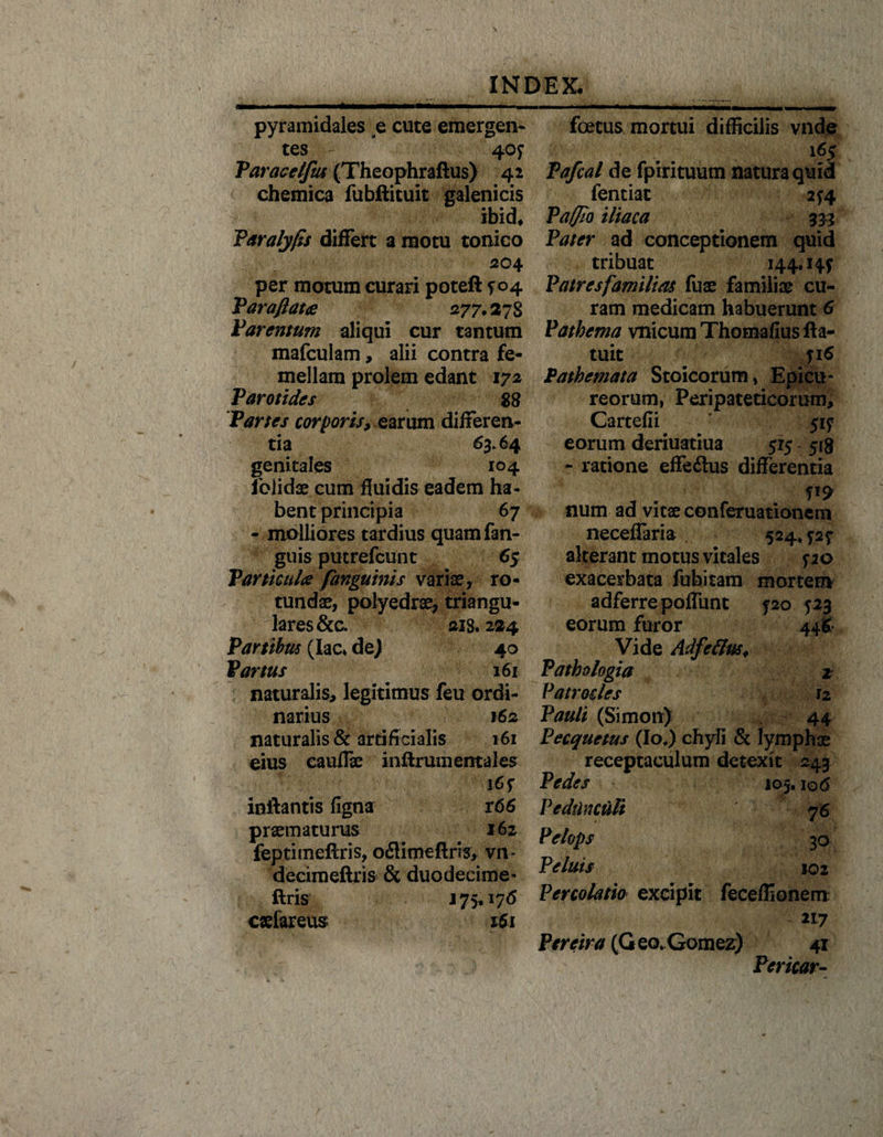 pyramidales e cute emergen¬ tes - 40? Paracelfus (Theophraftus) 42 chemica fubftituit galenicis ibid, Paralyfis differt a motu tonico 204 per motum curari poteft ? 04 Par a flata 277.27S Parentum aliqui cur tantum mafculam, alii contra fe- mellam prolem edant 172 Parotides 88 Partes corporis, earum differen¬ tia 63.64 genitales 104 folidae cum fluidis eadem ha¬ bent principia 67 - molliores tardius quam fan- guis putrefcunt 65 Particula /anguinis variae, ro¬ tundae, polyedrae, triangu¬ lares &amp;c. ais. 224 Partibus (lac* de) 40 Partus 161 naturalis, legitimus feu ordi¬ narius 162 naturalis &amp; artificialis 161 eius cauflae inftrumentales inflantis figna r66 praematurus 162 feptimeflris, oflimefiris, vn* decimeftris &amp; duodecime* flris 175**76 caefareus 161 foetus mortui difficilis vnde 165 Pafcal de fpirituum natura quid fentiat 2*4 Paffio iliaca 333 Pater ad conceptionem quid tribuat 144.14? Patres familias fuae familiae cu¬ ram medicam habuerunt 6 Pathema vnicumThomafiusfta- tuit ?i6 Pathemata Stoicorum, Epicu¬ reorum, Peripateticorum, Cartefii 51? eorum deriuatiua 515 518 - ratione effeflus differentia P9 num ad vitae conferuationem neceffaria 524. ?2? alterant motus vitales ? 20 exacerbata fubitam mortem adferre poffunt ?20 523 eorum furor 446 Vide AdfcflnSi Pathologici 2 Patrocles 12 Pauit (Simonr) 44 Pecquetus (Io.) chyli &amp; lymphae receptaculum detexit 243 Pedes 105.106 Pedunculi 76 Pelops 30 Peluis J02 Percolatio excipit feceffionem 2L7 Pereira (G eo.Gomez) 41 Pericar-