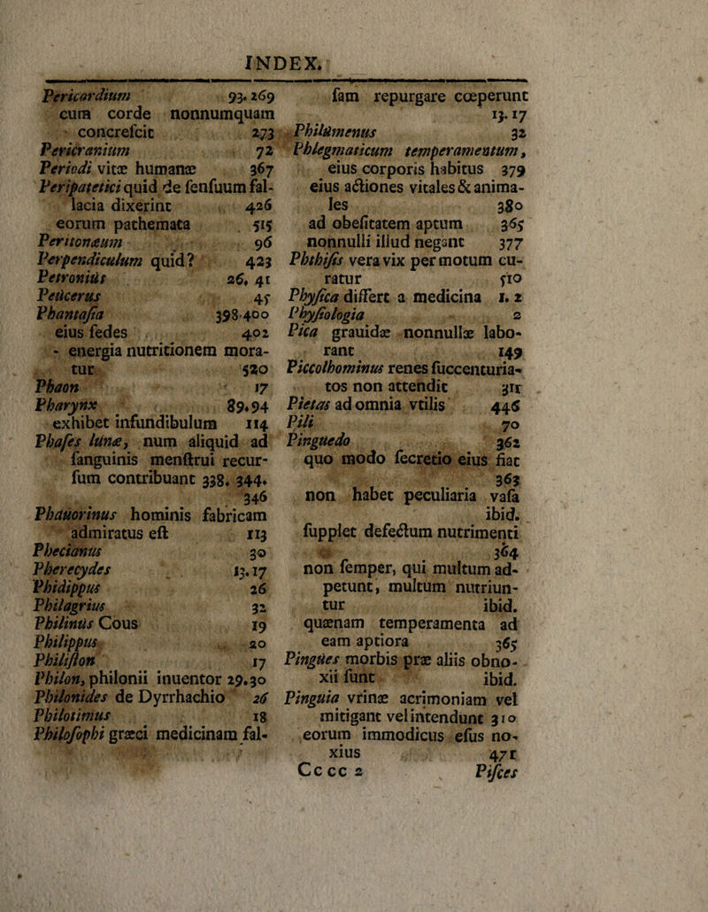 Pericardium 93.269 cuna corde nonnumquam concrefcic 273 Pericranium 72 Periodi vitae humanae 367 Peripatetici quid de fenfuum fal¬ lacia dixerint 426 eorum pathemata 515 Peritonaeum 9 6 Perpendiculum quid? 423 Petronius zG* 41 Peucerus 45- Pbantafia 398-4°° eius fedes 402 • energia nutritionem mora¬ tur 520 Phaon 17 Pharynx 39« 94 exhibet infundibulum 114 Phafes lunae 7 num aliquid ad fanguinis menftrui recur- fum contribuant 338* 344* 346 Phauorinus hominis fabricam admiratus eft 113 Phecianus 30 Pherecydes 13,17 Vhidippus 26 Philagrius 32 Philimis Cous 19 Philippus 20 Philtfton 17 l%/0ifj.philonii inuentor 29.30 Philonides de Dyrrhachio 26 Philotimus 18 Philofophi graeci medicinam fal- fam repurgare coeperunt 13.17 PhilUmenus 32 Phlegmaticum temperamentum, eius corporis habitus 379 eius a&amp;iones vitales &amp; anima¬ les 380 ad obefitatem aptum 365 nonnulli illud negant 377 Pbtbi/is vera vix per motum cu¬ ratur fio Phyfica differt a medicina 1. 2 Phyfiologta 2 Pica grauidae nonnullae labo¬ rant 149 Piccolhominus renes luccenturia- tos non attendit 3H Pietas ad omnia vtilis 445 Pili 70 Pinguedo 362 quo modo fecretio eius fiat non habet peculiaria vafa ibid. fupplet defeflum nutrimenti 364 non lemper, qui multum ad- petunt, multum nutriun¬ tur ibid. quaenam temperamenta ad eam aptiora 36$ Pingues morbis prae aliis obno¬ xii funt ibid. Pinguia vrinae acrimoniam vel mitigant vel intendunt 310 eorum immodicus eius no¬ xius 47 r C c c c 2 Ptfces
