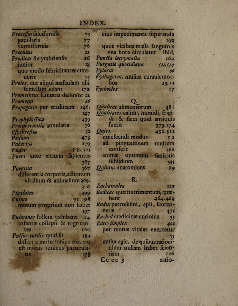 ProceJJiis falciformis 73 papillaris A’ 77 vermiformis 76 Proculus 22 Prodicus Selymbrienfis 16 iunior J8 quo modo febricitantes cura- uerit 15 Proles, cur aliqui mafculam alii femellam edant 172 Prometheus fanitatis defenfor 12 Promotus 26 Propagatio per traducem 146. Prcpkylaflica Protuberantia annularis Pjychreflus Ptifana Pubertas Pudor 14 7 439 76 32 478 279s fi8. 521 ante aetatem fapientes 387 Pueritia 367 differentia corporis^acHonum vitalium &amp; animalium 369. 3~o Pugilatus 499 Pulmo 91 198 motum proprium non habet J97 Pulmones follem exhibent 114 infantis collapfi &amp; nigrican¬ tes 160 Pulfus cordis quid fit 184 differt a motu tonico 204,210 eft motus tonicus particula* ris 178 eius impedimenta fuperanda 19* quot vicibus maffa fanguinis vna hora circuletur ibid. Funda lacrymalia 264 Purgatio quotidiana S33-S34 Pylorus 96 Pythagoras, mufica curauit mor¬ bos 13.14 Pytho cies 17 CL Qualitas alimentorum 48 r Qualitates calidi, humidi, frigi¬ di &amp; ficci quid antiquis fuerit 373*374 Quies 496,512 quiefeendi modus yi ad pinguedinem confert animae optimum fuhfidium Quintus anatomicus multum 366 fanitatis 533 29 R. Rachamalca 122 Radices quae nutrimentum, prae¬ bent 464* 469 Radix petrofelini, apii, fcorzo- nerae 473 Rashtd medicinae curiofus 33 Ratio /imple x 402 per motus vitales exercetur n multa agit, de quibus ratioci¬ nium nullam habet fcien- tiam 126 Cc cc 3 ratio-