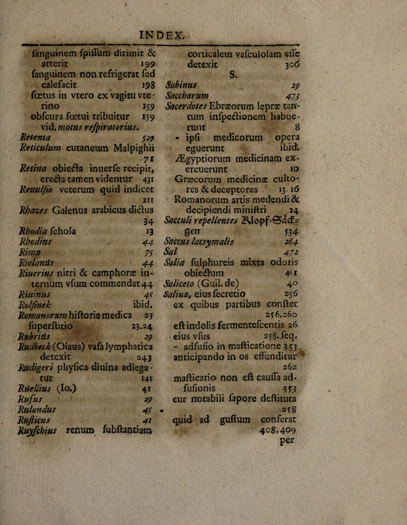 fanguinem fpifTum dirimit &amp; atterit 199 fanguinem non refrigerat fed calefacit ' 198 foetus in vtero ex vagitu vte • rino 159 obfcura fcetui tribuitur 1^9 vid, motus refpiratorius. Retenta 329 Reticulum cutaneum Malpighii 7i Retina obiefta inuerfe recipit, ere<fta tamen videntur 431 Reuul/io veterum quid indicet 211 Rbazes Galenus arabicus diclus 34 Rhodia fchola 13 Rhodius 44 Rima 75 RiolanUs 44 Riuerius nitri &amp; camphons in¬ ternum vfum commendat 44 Riuinus 44 Rolfinek ibid. Romanorum hiftoria medica 23 fuperftitio 23.24 Rubriits 29 Rudbetk (Olaus) vafa lymphatica detexit 243 Rtidigeri phyfica diuina adlega« tur J4r Rite Ilius (Io.) 41 Rufus 29 Rulandus 47 Rufticus 41 Ruyfihius renum fubftantiam corticalem vafcuiofam effe detexit 306 S* Sabinus 29 Saccharum 473 Sacerdotes Ebraeorum leprae tan¬ tum infpeftionem habue¬ runt 8 - ipfi medicorum opera eguerunt ibidi ./Egy priorum medicinam ex¬ ercuerunt 10 Grsscorum medicinae culto¬ res &amp; deceptores 13.16 Romanorum artis medendi &amp; decipiendi miniftri 24 Sacculi repellentes 2\lopf ©(lcf^ 0W T34 Saccus lacry malis 264 Sal 472 Salia fulphureis mixta odoris obie$um 411 Saliceto (Guil. de) 4° Saltu ar eius fecretio 236 ex quibus partibus conftet 2? 6.260 eft indolis fermentefcentis 26 eius vfus . 2$8.feq* - adfufio in m3fticat!one 3 anticipando in os effunditur * 262 mafticatio non eft cauffa ad- fufionis 3T3 eur notabili fapore deftituta quid ad guftum conferat 408*409 per