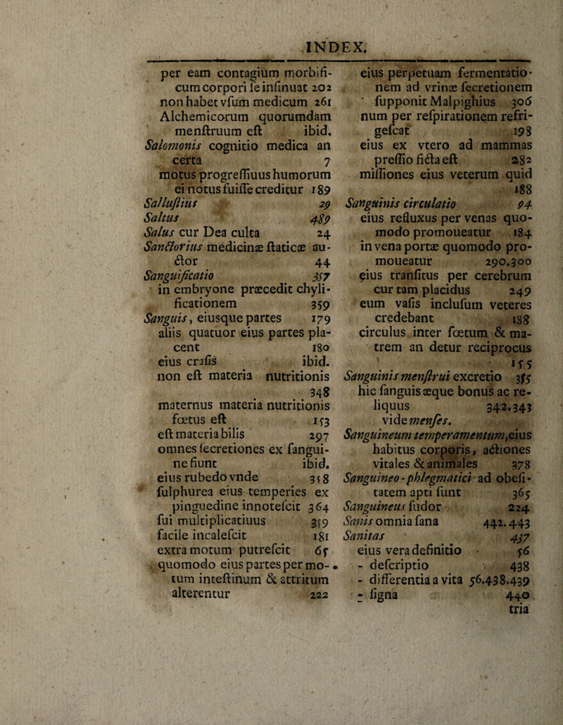 per eam contagium morbifi- cum corpori le infinuat 202 non habet vfum medicum 261 Alchemicorum quorumdam menftruum eft ibid* Salomonis cognitio medica an certa 7 motus progreffiuus humorum ei notus fuiffe creditur 189 SaUufiius 29 Saltus 489 Salus cur Dea culta 24 Sanflorius medicinae ftaticae au* &lt;ftor 44 Sanguificatio &lt; 357 in embryone praecedit chyli- ficationem 359 Sanguis, eiusque partes 179 aliis quatuor eius partes pla¬ cent 180 eius crafis ibid. non eft materia nutritionis 34 8 maternus materia nutritionis foetus eft 1^3 eft materia bilis 297 omnes iecretiones ex fangui- nefiunt ibid* eius rubedo vnde 3*8 fulphurea eius temperies ex pinguedine innotefcit 364 fui muitiplicatiuus ^9 facile incalefcit igi extra motum putrefcit quomodo eius partes per mo-1 tum inteftinum &amp; attritum alterentur 222 eius perpetuam fomentatio¬ nem ad vrinae fecretionem fupponit Malpighius 30 &lt;5 num per refpirationem refri- gefcat 198 eius ex vtero ad mammas prefliofiftaeft 282 mifiiones eius veterum quid 188 Sanguinis circulatio 94 eius refluxus per venas quo¬ modo promoueatur 184 in vena portae quomodo pro¬ moueatur 290*300 eius tranfitus per cerebrum cur tam placidus 249 eum vafis inclufum veteres credebant isg circulus inter foetum &amp; ma¬ trem an detur reciprocus if5 Sanguinis mcnftrui excretio 375 hic fanguis aeque bonus ac re¬ liquus 342.343 vid zmcnfes. Sanguineum temperamentum,eius habitus corporis, adiones vitales &amp; animales 378 Sanguineo * phlegmatici ad obeli - tatem apti funt 365 Sanguineus fudor 224 Sanis omnia fana 442.443 Sanitas 1 4^7 eius vera definitio - defcriptio 438 - differentia a vita 56.438439 - ligna 440 tria