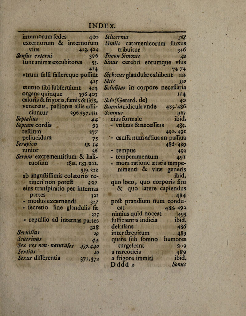internorum fedes 402 externorum &amp; internorum vfus 423.424 Stnfus externi 396 funt animae excubitores 53. 424 vtrum falli fallereque poflint 42f mutuo fibi fubferuiunt 424 organa quinque 396.403 caloris &amp; frigoris,famis &amp; ficis, venereus, pafiionis aliis adii- ciuntur 396397*411 Septalius 44 Septum cordis 93 teflium 277 pellucidum 75 Serapion 19.34 iunior 36 Serum excrementitium &amp; hali- tuofum 180,183.222. 319.322 ab anguftiflimis colatoriis re¬ tineri non poteft 327 eius tranfpiratio per internas partes 321 - modus excernendi 327 - fecretio fine glandulis fit - repulfio ad internas partes 328 Seruilius 29 Seuerinus 44 Sex res non-naturales 439*440 Sextius 20 Sexus differentia 37*4 372 Silicernia 368 Simiis catamcnicorum fluxus tribuitur 346 Simon Simonis 41 Sinus cerebri eorumque vfus 73« 74 Siphones glandulae exhibent 114 Sitis 330 Soliditas in corpore neceflaria 114 Solo (Gerard. de) 40 Somnia ridicula vnde 485.486 Somnus 489 eius formale ibid. - vtilitas &amp;neceflitas 48f« 490.491 ’ - caufla num a£liua an pafliua 486-489 - tempus 492 - temperamentum 491 - mora ratione aetatis tempe¬ ramenti &amp; vitae generis ibid. quo loco, quo corporis fitu &amp; quo latere capiendus 494 poft prandium num condu¬ cat . 488. 49 2 nimius quid noceat 495 fufficientis indicia ibid, delaflans 48 6 inter ftrepitum 489 quare fub fomno humores turgefcant 209 a narcoticis 489 a frigore immiti ibid, Dddd 2 Sonus