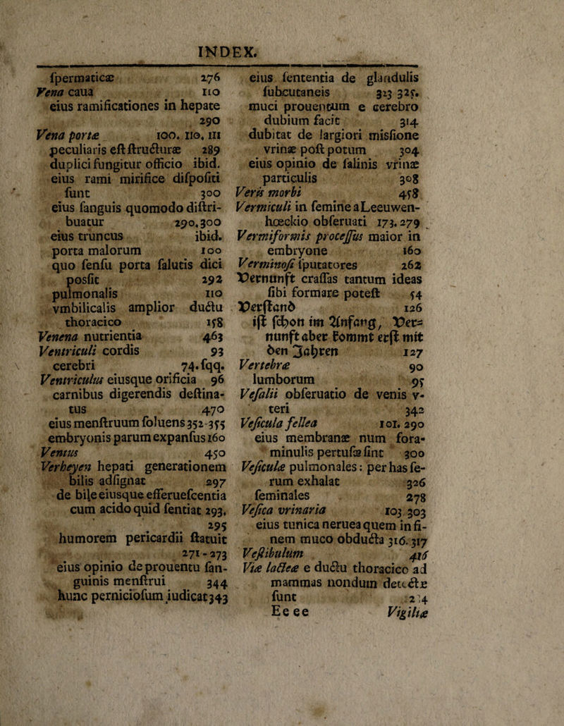 fpermaticac 176 Vena caua . no eius ramificationes in hepate 290 Vena porta 100» no, m peculiaris eftftru&lt;5hirae 2S9 duplici fungitur officio ibid. eius rami mirifice difpofiti funt 300 eius fanguis quomodo diftri- buatur 290,300 eius truncus ibid. porta malorum 100 quo fenfu porta falutis dici posfit 292 pulmonalis 110 vmbilicalis amplior du&lt;ftu thoracico 158 Venena nutrientia 463 Ventriculi cordis 93 cerebri 74.fqq. Ventriculus eiusque orificia 96 carnibus digerendis deftina- tus 470 eius menftruum foluens 352 355 embryonis parum expanfus 160 Ventus 450 Verheyen hepati generationem bilis adfignac 297 de bile eiusque efferuefcentia cum acido quid fentiat 293, 295 humorem pericardii ftatuic 271.273 eius opinio deprouentu fan- guinis menfxrui 344 hunc perniciofumiudicat343 eius lententia de glandulis fubcutaneis 313 32?. muci proueneum e cerebro dubium facit 314 dubitat de largiori misftone vrinse poft potum 304 eius opinio de lalinis vrinae particulis 308 Veris morbi 4 Vermiculi \r\ femine a Leeuwen- hoeckio obferuati 173.279 Vermiformis procejfus maior in embryone 160 Ver minofi fputatores 26 z Vetnunft craflas tantum ideas fibi formare poteft 54 X)er(lan6 126 iji irn 2fnfartg, Vet* mmftaber fommt erft mst 6en 3al)ren 127 Vertebra 90 lumborum 9$ Vefalii obferuatio de venis v- teri 342 Veficula fellea 101. 290 eius membranae num fora- minulis pertufa? fint 300 Veficula pulmonales: per has fe¬ rum exhalat 326 feminales 278 Vefica vrinaria 103 303 eius tunica nerueaquem in fi¬ nem muco obdufta 316.317 Vefiibulum ^ Via lattea e du&lt;3u thoracice ad mammas nondum deu&amp;je funt 2 4 Eeee Vigilia