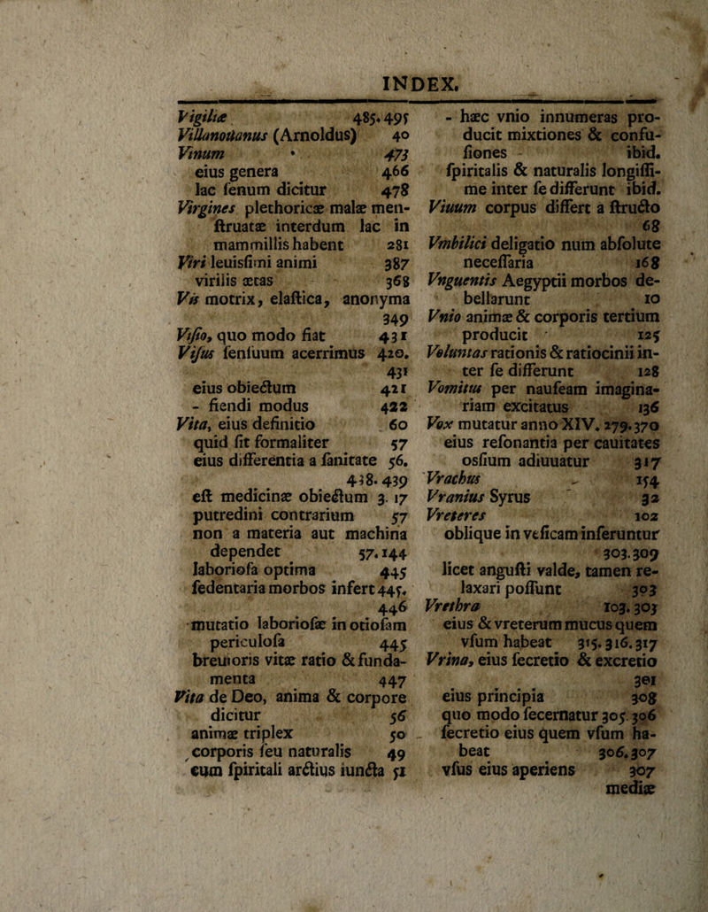 Vigiluz 485* 49f Villanoilanus (Arnoldus) 40 Vinum • 47} eius genera 466 lac fenum dicitur 478 Virgines plethoricae malae men- ftruatae interdum lac in mammillis habent 281 Viri leuisfimi animi 387 virilis aetas 368 Vis motrix, elaftica, anonyma 349 Vtfioy quo modo fiat 431 Vijus feniuum acerrimus 42°* 43i eius obiedum 421 - fiendi modus 422 Vita, eius definitio 60 quid fit formaliter 57 eius differentia a fanitate 56. 438.439 eft medicinae obiedum 3.17 putredini contrarium 57 non a materia aut machina dependet 57« 144 laboriofa optima 445 fedentaria morbos infert 44^ 446 mutatio laboriofae in otiofam perieulofa 445 breuioris vitae ratio &amp; funda¬ menta 447 Vita de Deo, anima &amp; corpore dicitur 56 animae triplex 50 corporis feu naturalis 49 cum fpiritali ardius iunda ji - - haec vnio innumeras pro¬ ducit mixtiones &amp; confu- fiones ibid. fpiritalis &amp; naturalis longiffi- me inter fe differunt ibid. Viuum corpus differt a ftrudo cs Vmbilici deligatio num abfolute neceffaria 16 g Vnguentis Aegyptii morbos de¬ bellarunt io Vnio animae &amp; corporis tertium producit 12* Voluntas rationis &amp; ratiocinii in¬ ter fe differunt 128 Vomitus per naufeam imagina¬ riam excitatus 136 Vox mutatur anno XIV. 279.370 eius refonantia per cauitates osfium adiuuatur 317 Vrachrn ^ 154 Vranius Syrus 32 Vr et er es 102 oblique in veficam inferuntur 303.209 licet angufti valde, tamen re¬ laxari poffunt 303 Vrethra 103.303 eius &amp; vreterum mucus quem vfum habeat 315* 316.317 Vrina, eius fecretio &amp; excretio 3ei eius principia 308? quo modo fecernatur 305 306 fecretio eius quem vfum ha¬ beat 306.307 vfus eius aperiens 307 mediae \ \