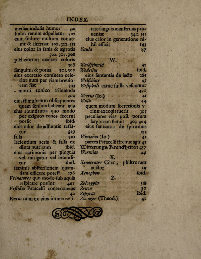 mediae indolis humor 301 fudor renum adpellatur 302 cum fudore multum conue- nit &amp; alternat 302* 322.323 eius color in lanis &amp; aegrotis 302. 307.308 plfcbeiorum exaltati coloris 3°8 fanguinis &amp; potus 301.302 eius excretio confueto cele¬ rior num per viambreuio- rem fiat 303 - motui tonico tribuenda 304 eius ftimulo non obfequentes quem fenfum habeant 309 eius abundantia quo modo per exiguos renes fecerni posfk ibid. eius odor deadfumtis tefta- tur 3*9 falfa 910 laftentium acris &amp; falfa ex diaeta nutricum ibid, eius acrimonia per pinguia vel mitigatur vel intendi¬ tur i ibid, feminis abfierfionem quam¬ dam efficere poteft 276 Vrinatores quo tnodo fub aquis refpirare posfinc 46 r Vrfti/ius Paraceifi conterraneus 4* Vterus num ex eius intima capi¬ tate fanguis menftruus pro~ ueniat 340.341 eius calor in generatione ni¬ hil efficit 143 Vuula 87 W, Waldfchmid 4? Wedelius ibid, eius fententia de la£e 285 Welfchius 45 Weftpbali carne fuilla vefcuntur 4 7* Wierus (Io.) 41 Willif 44 quem modum fecretionis v- rinae excogitauerit 30? peculiares vias poft potum . largiorem ftatuit 303. 304 eius fententia de fpiritibus *J3 Winterus (Io.) 41 partes Paraceifi ftrenue agit 43 XCitUtunQ&amp;J&amp;Kan&amp;tyeitm 4 S7 44 Wormius X. Xenocrates Cilix, au£tor Xenophon iZrr Zelotypia Zenon Zopyrus Zw':nger (Theod.) philtrorum 19 ibid. Jf8 3® 4*