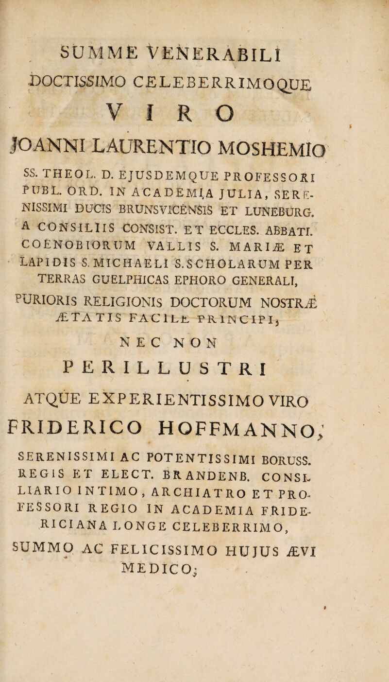 summe Venerabili DOCTISSIMO CELEBERR IMOQUE VIRO • I JOANNI LAURENTIO MOSHEMIO SS. THEOL. D. EJUSDEMQUE PROFESSORI PUBL. ORD. IN ACADEMI A JULIA, SER E- NISSIMI DUCIS BRUNSVICENSIS ET LUNEBURG. A CONSILIIS CONSIST. ET ECCLES. ABBATI. COENOBIORUM VALLIS S. MARIjE ET LAPIDIS S. MICIIAELI S.SCHOLARUM PER TERRAS GUELPHICAS EPHORO GENERALI, PURIORIS RELIGIONIS DOCTORUM NOSTR/E jETATIS FACILE FRINCIPIj NEC NON PERILLUSTRI ATQUE EXPERIENTISSIMO VIRO FRIDERICO HQFFMANNO; SERENISSIMI AC POTENTISSIMI BORUSS. REGIS ET ELECT. BRANDENB. CONSI. HARIO INTIMO, ARCHIATRO ET PRO- FESSORI REGIO IN ACADEMIA FRIDE- RICIANA LONGE CELEBERRIMO, SUMMO AC FELICISSIMO HUJUS i£VI MEDICO;