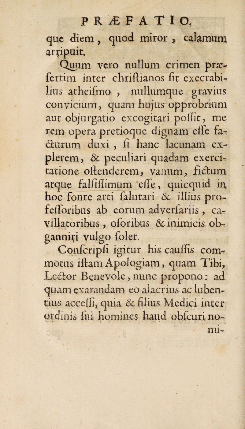 que diem, quod miror > calamum arripuit. Quum vero nullum crimen pro¬ feram inter chriflianos lit exeerabi- lius atheifmo , nullumque gravius convicium, quam hujus opprobrium aut objurgatio excogitari poffit, me rem opera pretioque dignam elfe fa¬ cturum duxi , fi hanc lacunam ex¬ plerem, & peculiari quadam exerci¬ tatione oftenderem, vanum, fiCtum atque falfilfimum e ile, quicquid in hoc fonte arti ialutari 8c illius pro- felToribus ab eorum adverfariis , ca¬ villatoribus , oforibus &c inimicis ob- ganniri vulgo folet. Confcripli igitur his caudis com¬ motus illam Apologiam, quam Tibi, LeCtor Benevole, nunc propono: ad quam exarandam eo alacrius ac luben- tius acceffi, quia & filius Medici inter ordinis fui homines haud obfcuri no- mi-