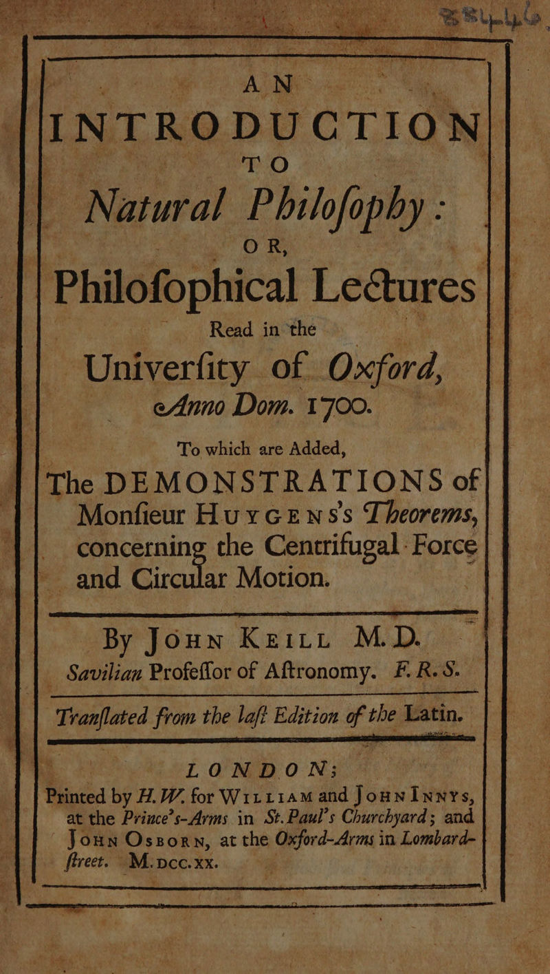 Ade | | To which are Added, : | | The DEMONSTRATIONS of} || Monfieur HuyGews’s Theorems, || concerning the Centrifugal: Force Pe and Eod Motion. ; | By Joun Keitt MD. _ Savilian Profeffor of Aftronomy. F.R.S. | xc from the laf? Edition T pe Latin LONDON; Hated by H.W. for WirriaM and JounInnrs, at the Prince's- Arms in St. Paul's Churchyard; and ouN Oszorn, at the Oxfor d- Arms in Lombard- fireet. M. pcc. XX.