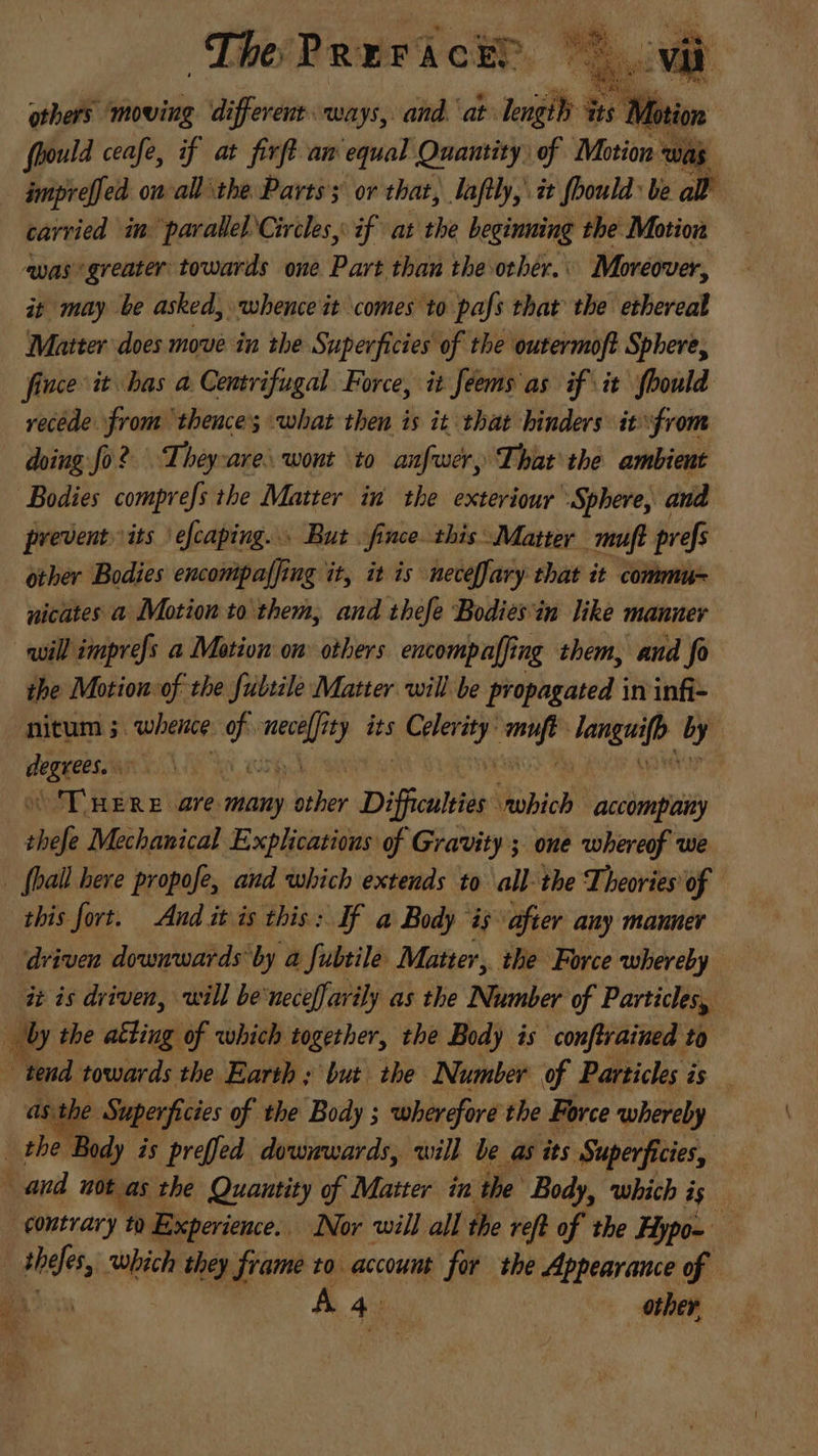 The Prerick?. 75 o others ‘moving different ways, and. at lengthy its Mo ion fhould ceafe, if at firft am equal Quantity) of Motion was $ ampre[fed. on- all the Parts’; ov that, laflly, it fbould: be all | carried im parallel Circles, if at the beginning the Motion was’ greater towards one Part than the-other, Moreover, it may be asked, whence it comes to pafs that the ethereal Matter does move in the Superficies of the outermoft Sphere, fince it bas a Centrifugal Force, it feems as if it fbould recede from thence; what then is it that hinders itfrom doing fo? Theyare wont ‘to anfwer, That the ambient Bodies comprefs the Matter in the exteriour Sphere, and prevent» its efcaping. 5 But fince this Matter. mft prefs other Bodies encompaffing it, it is meceffary that it commu nicates a Motion to them, and thefe Bodies ‘in like manner will imprefs a Motion om others encompaffing them, and fo the Motion of the fulsale Matter will be propagated in infi- nitum 5. whence ip Wei ity its gies aco [msg TS Lar ed an ‘THERE are many ie Difficulties UWobiob accompany shift Mechanical Explications of Gravity ; one whereof we | fhall bere propofe, and which extends to all-the Theories of this fort. And it is this: If a Body i$ after any manner driven downwards by a fubtile. Matter, the Force whereby it is driven, will be'neceffarily as the Number of Particles, _ by the a iugi which together, the Body is conftrained to va towards the Earth ; but the Number ef Particles is ae Superficies of the Body ; wherefore the Force whereby he Body is preffed downwards, will be as its Superficies, e not as the Quantity of Matter in the Body, which is “contrary t Experience. Nor will all the reft of the Hypo= p which they frame to account for the Appearance of
