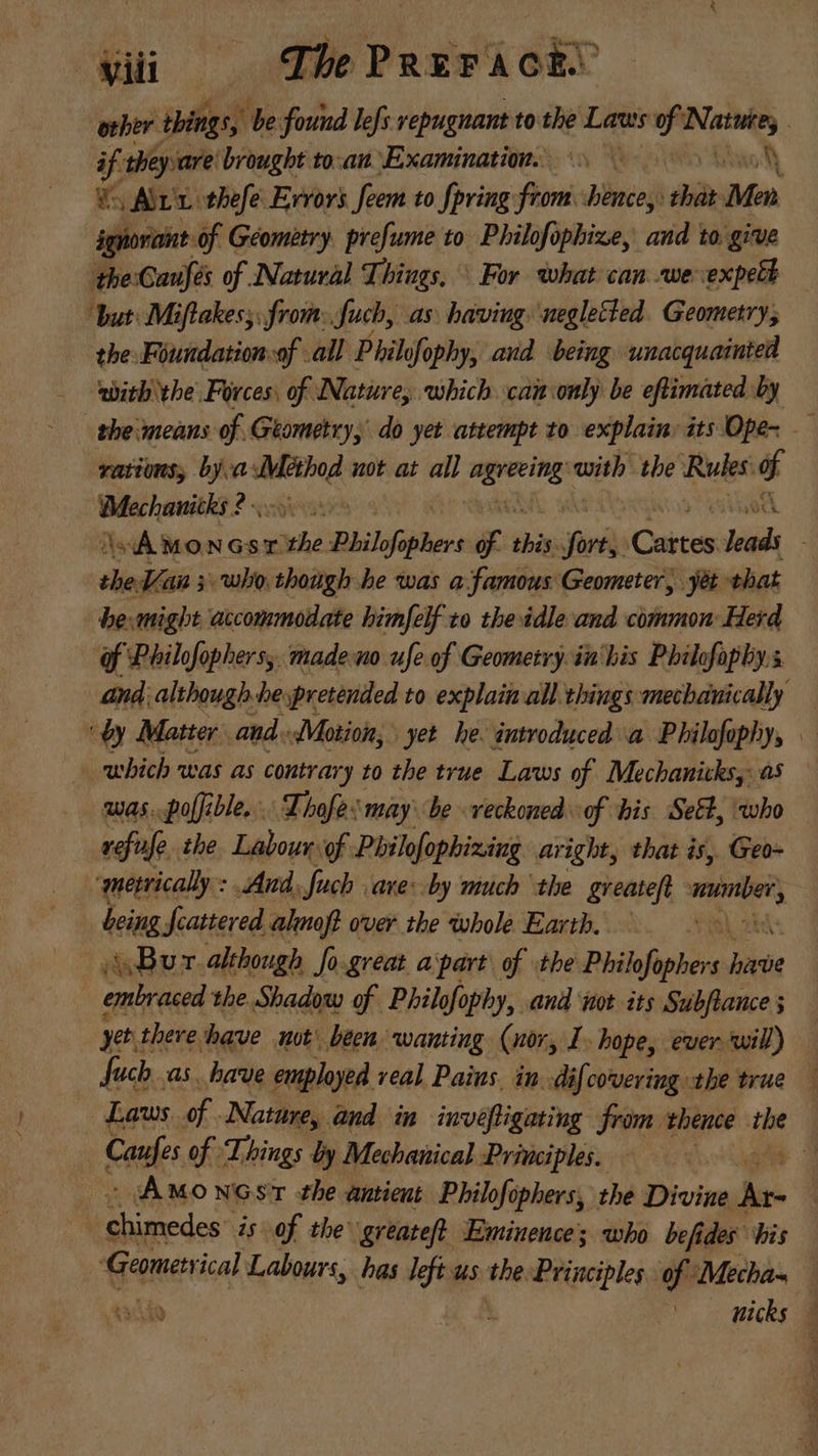 other things, | be found lefs repugnant to the Laws ft A | if. they are brought toan Examination... Vs Arx tbefe Errors fem to {pring from. hence, ia: t ignorant of Geometry. prefume to Philofophize, and to give the Causes of Natural Things, ^ For what can we expett “but: Miftakes;, from: fuch, as having neglected Geometry; the Foundation of all Philofophy, and being unacquainted abitb ‘the Forces. of Nature, which cam only be eftimated by tbe means of Geometry, do yet attempt to explain: its Ope~ — vations, bya. spei not at all perii with the Rules d «Ain * uen AMONGST “ithe Phils ophers of thin ^ Carton Vil shed + 1 who though be was a. famous Geometer, yàt that be.migbt accommodate himfelf to tbe idle and common: Herd of Philofophers, madeno ufe of Geometry in his Philofophy.s and. although he pretended to explain all things mechanically ‘by Matter and. Motion, yet he. introduced a Philofophy, — which was as contrary to the true Laws of Mechanitksy as was.poffible... Thafe. may be veckoned of his Set, who refufe the. Labour of Philofophining aright, that is, Geo~ ‘metrically : And. fuch are: by much the greateft bod, being fcattered almoft over tbe whole Earth. Bur although fo.great apart of the Philofophers p embraced the Shadow of Philofophy, aud st its Subflauce ; yet there have ut^ been wanting (nor, I. hope, ever will) fuch as. have employed veal Pains. in. dif covering the true — Laws of. Nature, and. in inveftigating from thence the Caufes of ‘Things by Mechanical Principles. gu 3 cA Mowcsr the antieut Philofóphers, the Divine i | Fiet is of the greateft Eminence’; who befides bis | ‘Geometrical Labours, has left us the. Principles. of Mecha- oig j nicks —