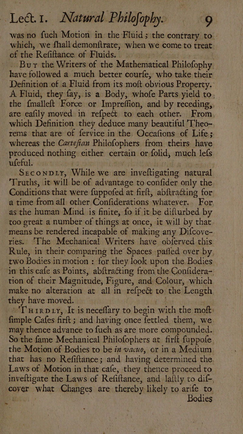 was no fuch Motion in the Fluid; the contraty to - which, we fhall demonflrate, when we come to treat of the Refiftance of Fluids. . e | | -. Bur the Writers of the Mathematical Philofophy have followed a much better courfe, who take their Definition of a Fluid from its moft obvious Property. A Fluid, they fay, is a Body, whofe Parts yield to, the fmalleft Force or Impreffion, and by receding,. are eafily moved in refpect to each other. From which Definition they deduce many beautiful T'heo- rems that are of fervice in the. Occafions of Life; whereas the Cartefian Philofophers from theirs have produced nothing either certain or folid, much lefs ufeful. | ; landa SrcoNDLYr, While we are invefügating natural ‘Truths, it will be of advantage to confider only the Conditions that were fuppofed at firft, abftraéting for a time from all. other Confiderations whatever. For, as the human Mind is finite, fo if it be difturbed by too great a number of things at once, it will by that means be rendered incapable of making any Difcove- res. ‘The Mechanical Writers have obferved this Rule, in their comparing the Spaces pafled over by, two Bodies in motion : for they look upon the Bodies. in this cafe as Points, abftracting from tlie Confidera-. tion of their Magnitude, Figure, and Colour, «which make no alteration at all in refpe&amp; to the Length they have moved. ti of ' ^D nuig Dry, It is neceffary to begin with the moft: fimple Cafes firft ; and having once fettled them, we. may thence advance to fuch as are more compounded. So the fame Mechanical Philofophers at. firft fuppofe the Motion of Bodies to be iz vacuo, or in a Medium that has no Refiftance; and having determined the. Laws of Motion in that cafe, they thence proceed to inveltigate the Laws of Refiftance, and laitly to dif-, cover what Changes are thereby likely to arife to. i Bodies