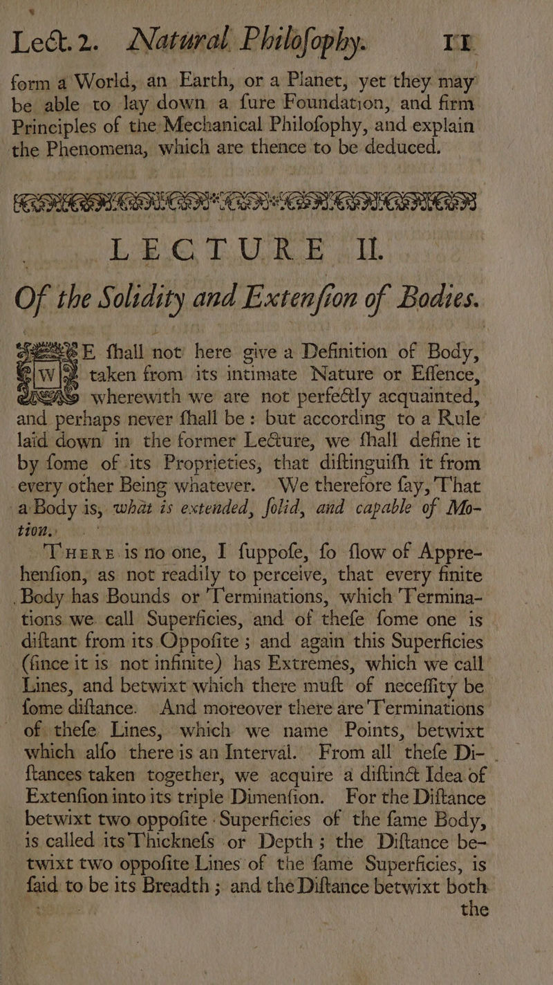form a World, an Earth, or a Planet, yet they. may be able to lay down a fure Foundation, and firm Principles of the Mechanical Philofophy, and explain the Phenomena, which are thence to be deduced. RECTED ER CER. eee TU EE Of the Solidity and Extenfion of Bodies. gute E fhall not’ here give a Definition of Body, fs lw [3t taken from its intimate Nature or Effence, BiLINS wherewith we are not perfectly acquainted, and perhaps never fhall be: but according to a Rule laid down in the former Le&amp;ure, we fhall define it by fome of its Proprieties, that diftinguifh it from -every other Being whatever. We therefore fay, That a Body is, what is extended, folid, and capable of Mo- 2 007 | | 'Tnuznr.isnoone, I fuppofe, fo flow of Appre- henfion, as not readily to perceive, that every finite .Body has Bounds or Terminations, which 'T'ermina- tions we. call Superficies, and of thefe fome one is diftant from its Oppofite ; and again this Superficies (fince it is not infinite) has Extremes, which we call Lines, and betwixt which there muft of neceffity be Íome diftance. And moreover there are'T'erminations . of thefe Lines, which we name Points, betwixt which alfo thereis an Interval. From all thefe Di- . {tances taken together, we acquire a diftin&amp;t Idea. of Fxtenfion into its triple Dimenfion. For the Diftance- . betwixt two oppofite Superficies of the fame Body, is called its Thicknefs or Depth; the Diftance be- twixt two oppofite Lines of the fame Superficies, is faid to be its Breadth ; and the Diftance betwixt both Ne: the