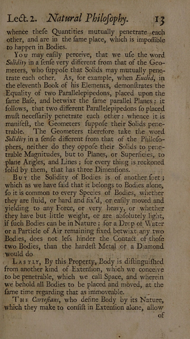 whence thefe Quantities mutually penetrate .each other, and are in the fame place, which is impoffible to happen in Bodies... Ads. : You may eafily perceive, that we ufe the word Solidity in a fenfe very diflerent from that of the Geo- meters, who fuppofe that Solids may mutually pene- trate each other. As, for example, when Euclid, in the eleventh Book of his Elements, demontftrates the Equality of two Parallelepipedons, placed. upon the fame Bafe, and betwixt the fame parallel Planes: it follows, that two different Parallelepipedons fo placed muít neceffarily penetrate each other: whence it is manifeft, the Geometers fuppofe their Solids pene- trable. The Geometers therefore take the word Solidity in a fenfe different from that of the Philofo- phers, neither do they oppofe their Solids to pene- trable Magnitudes, but to Planes, or Superficies, to ‘plane Angles, and Lines ; for every thing is reckoned folid by them, that has three Dimenfions. . | .. Bur the Solidity of Bodies is of. another fort ; which as we have faid that it belongs to Bodies alone, Ío it is common to every Species of Bodies, whether they are fluid, or hard and fix'd, or eafily moved and yielding to any Force, or very heavy, or whether they have but little weight, or are abfolutely light, if fuch Bodies can be in Nature ; for a Drcp of Water or a Particle of Air remaining fixed betwixt.any two Bodies, does not lefs hinder the Conta&amp; of thofe two Bodies, than the hardeft Metal or a Diamond would do. TON CNET Vinea |^ LasrLr, By this Property, Body is diftinguifhed from another kind of Extenfion, which we conceive to be penetrable, which we call Space, and wherein we behold all Bodies to be placed and moved, at the fame time regarding that as immoveable. s Tue Cartefíaus, who define Body by its Nature, which they make to confift in Extenfion alone, allow | of