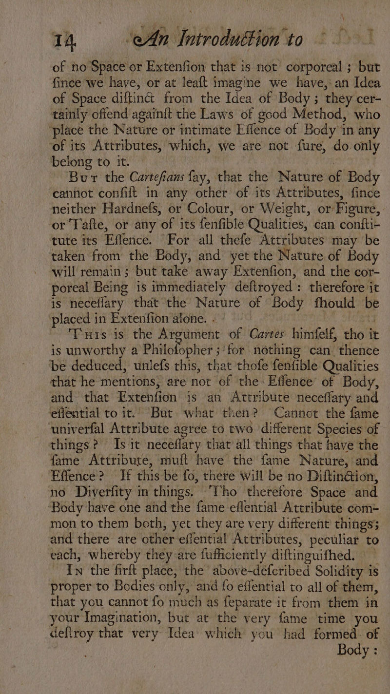 Th An Introduttion to. —.007 of no Space or Extenfion that 1s not corporeal ; but fince we have, or at leaft imagine we have, an Idea of Space diftin&amp;t from the Idea of Body ; they cer- tainly ofiend againft the Laws of good Method, who ‘place the Nature or intimate Effence of Body in any ‘of its Attributes, which, we are not fure, do only belong to it. | Bur the Cartefians fay, that the Nature of Body cannot confift in any other of its Attributes, fince neither Hardnefs, or Colour, or Weight, or Figure, or Tafte, or any of its fenfible Qualities, can confti- tute its Effence. For all thefe Attributes may be taken from the Body, and yet the Nature of Body will remain ; but take away Extenfion, and the cor- poreal Being is immediately defiroyed : therefore it is neceffary that the Nature of Body fhould be placed in Extenfion alone. . | et Tis is the Argument of Cartes himfelf, tho it is unworthy a Phütcibpher ; for nothing can. thence be deduced, unlefs this, that thofe fenfible Qualities that he mentions, are not of the: Effence’ of Body, and that Extenfion is an Attribute neceffary and eflential to it. But what then? Cannot the fame univerfal Attribute agree to two. different Species of things? Is it neceffary that all things that have the fame Attribute, muft have the fame Nature, and Effence? If this be fo, there will be no Diftin&amp;ion, no Diverfity in things. Tho therefore Space and ‘Body have one and the fame effential Attribute com- mon to them both, yet they are very different things; and there are other effential Attributes, peculiar to each, whereby they are fufficiently diftinguifhed. —— Iw the firft place, the above-defcribed Solidity is proper to Bodies only, and fo effential to all of them, that you cannot fo much as feparate it from them in your Imagination, but at the very fame time you deflroy that very Idea which you had formed. of Body :