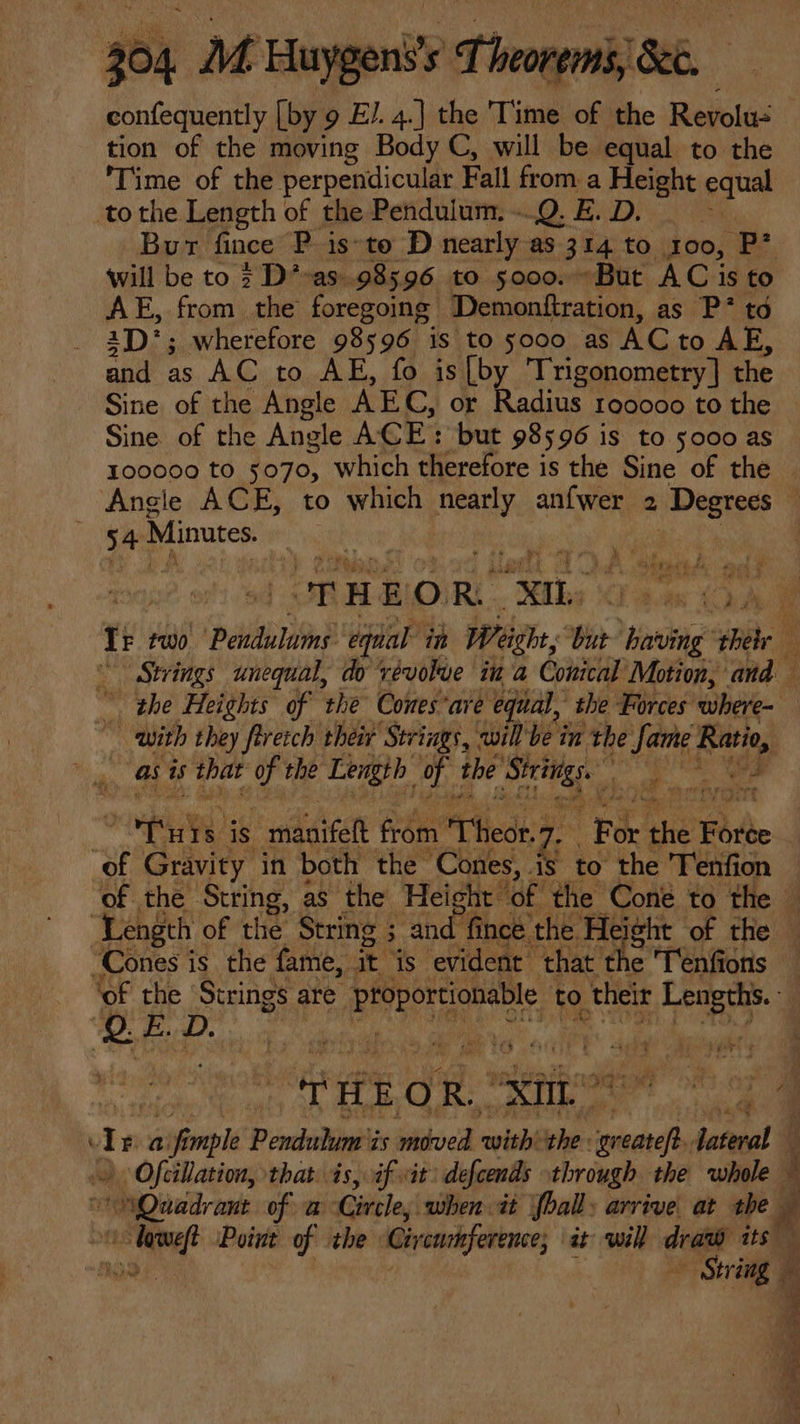 confequently [by 9 EJ. 4.] the 'Time of the Revolu: tion of the moving Body C, will be equal to the I ime of the perpendicular Fall from a Height equal tothe Length of the Pendulum. .Q. E. D. Bur fince P isto D nearly as 314 to 100, p will be to 2 D^-as.98596 to 5000. - But ACis to AE, from the foregoing. Demonftration, as P* tó 1D*; wherefore 98596 is to 5000 as AC to AE, and as AC to AE, fo is [by Trigonometry | the Sine of the Angle AEG, or Radius rooooo to the Sine of the Ansle ACE: but 98596 is to 5000 as 100000 to 5070, which therefore is the Sine of the Angle ACE, to which nearly aníwer 2 Degrees ; 34 Minutes | B rd 1 x Tr two Páililiy vai in T- re having hh Strings unequal, do vévokue iu a Conical Motion, ' and ^ ‘the Heights of the Cones*are equal, she Forces where- . with they firetcb their Strings, will be in the Jame Ratio, | as is that y the Length VR tbe Sicut : 4. Ux bu. m Tuis is ! addat &amp;óm Tid 2 Tp the Forte | of Gravity in both the itu 48 to the 'l'enfion of the. is. as the Hei t of the Cone to the - ‘Length of the String ; 3 as. fince the Height of the - “Cones is the fame, it is evident that. fhe 'lenfions | ‘of the gd are ERROR UMS, S to their Lengths. © | : ANE OR, Wm fest ds a uff mple Pexdulinéts kdved wisbthe- iud Jateral — > Ofcillation, that is, if it: defends through the whole i ‘Quadrant of a Circle, when it fball: arrive at the / NÉ Point of the Gir curhference; at will deat its ner CS # un ae ca coe aie