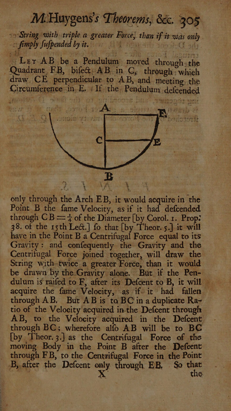 -c fimply fufpended by it, 6 0s _ Ler AB be a Pendulum’ moved through: the , Quadrant, FB, bife&amp;: AB in CG; through : which draw, CE. perpendicular to AB, and meeting, the Circumference in.E. | If the. Pendulum defcended raj Tru w^ L1 E £g » [| only through the Arch EB, it would acquire in the Point B the fame Velocity, asif it had defcended through C B — 7 of the Diameter [by Corol. 1. Prop: 38. of the 15th Le&amp;.] fo that [by Theor. 5.] it will  have in the Point B a Centrifugal Force equal to its Gravity: and confequently the Gravity and the String with-twice a greater Force, than it would through AB, But AB is to BC in a duplicate Ra- through BC; wherefore alío AB will be to BC [by 'Iheor.3.] as the Centrifugal Force of the moving Body in the Point B after the Defcent . through FB, to the Centrifugal Force in the Point .B,.after the Defcent cu through EB, So that sae