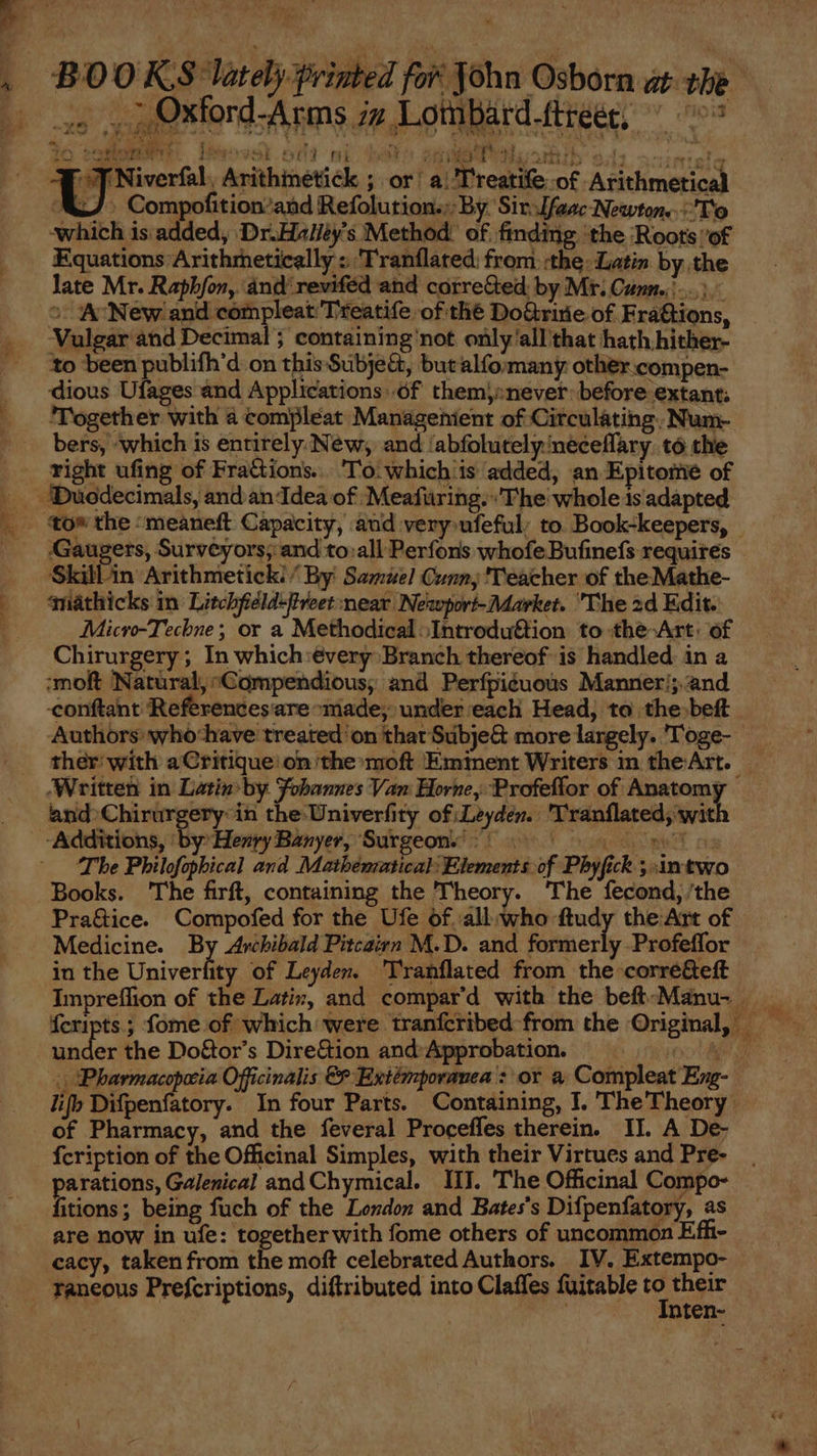 BOOKS lately print a», Oxtord-Arms iz Lombard.ftree, ^ 7 gie WES Buovst od) ni sio onde Hj hib $ í cinta ce Niverfal. Arithinetick ; or: a: Treatife of Arithmetical AJ. Compofitionand Refolution.:-By. SitsIfeac Newton. To which is added, Dr.Halley's Method. of. finding ‘the ‘Roots of Equations Arithmetically ; Tranflated: from :the: Latin by the late Mr. Raphfon, ánd' reviféd and corre&ed by Mr. Conn... ^ A New and compleat T'teatife. of thé Do&riie of Frá&ions, Vulgar and Decimal; containing not only'all that hath hither- dious Ufages and Applications..óf themy:;never: before extant; ‘Together with à compleat Managenient of Circulating, Num- bers, which is entirely New, and 'abfolutely/neceffary. tó the Gaugers, Survéyors; and to:all Perforis whofe Bufinefs requires Skillin Arithmetick; / By Samuel Cunn, ''eacher of the Mathe- qmiathicks in Litchfiéld-ftveet near Nesopori- Market. The 2d Edit. Micvo-Techne; or a MethodicalIntroduftion to the-Art. of Chirurgery ; In which:évery Branch thereof is handled in a :moft Natural, “Compendious, and Perfpiéuous Manneri; and -conftant Referencesare made, under each Head, to the beft ther with a Critique: on the:moft Eminent Writers in the:Art. and Chirürgery: in the Univerfity of Leyden. 'Tranflated, wit The Philofophical and Mathénmtical: Elements of Phyfick ; An two Books. The firft, containing the Theory. The fecond, the Pra&ice. Compofed for the Ufe of.all:who ftudy the Art of Medicine. By Archibald Pitcairn M.D. and formerly Profeffor in the Univerfity of Leyden. Tranflated from the corre&eft under the Do&or's Dire&ion and Approbation. of Pharmacy, and the feveral Proceffes therein. II. A De- fcription of the Officinal Simples, with their Virtues and Pre- parations, Galenical and Chymical. IIT. The Officinal Compo- fitions; being fuch of the London and Bates's Difpenfatory, as are now in ufe: together with fome others of uncommon Efh- cacy, taken from the moft celebrated Authors. IV. Extempo- raneous Prefcriptions, diftributed into Claffes fuitable i their inten-