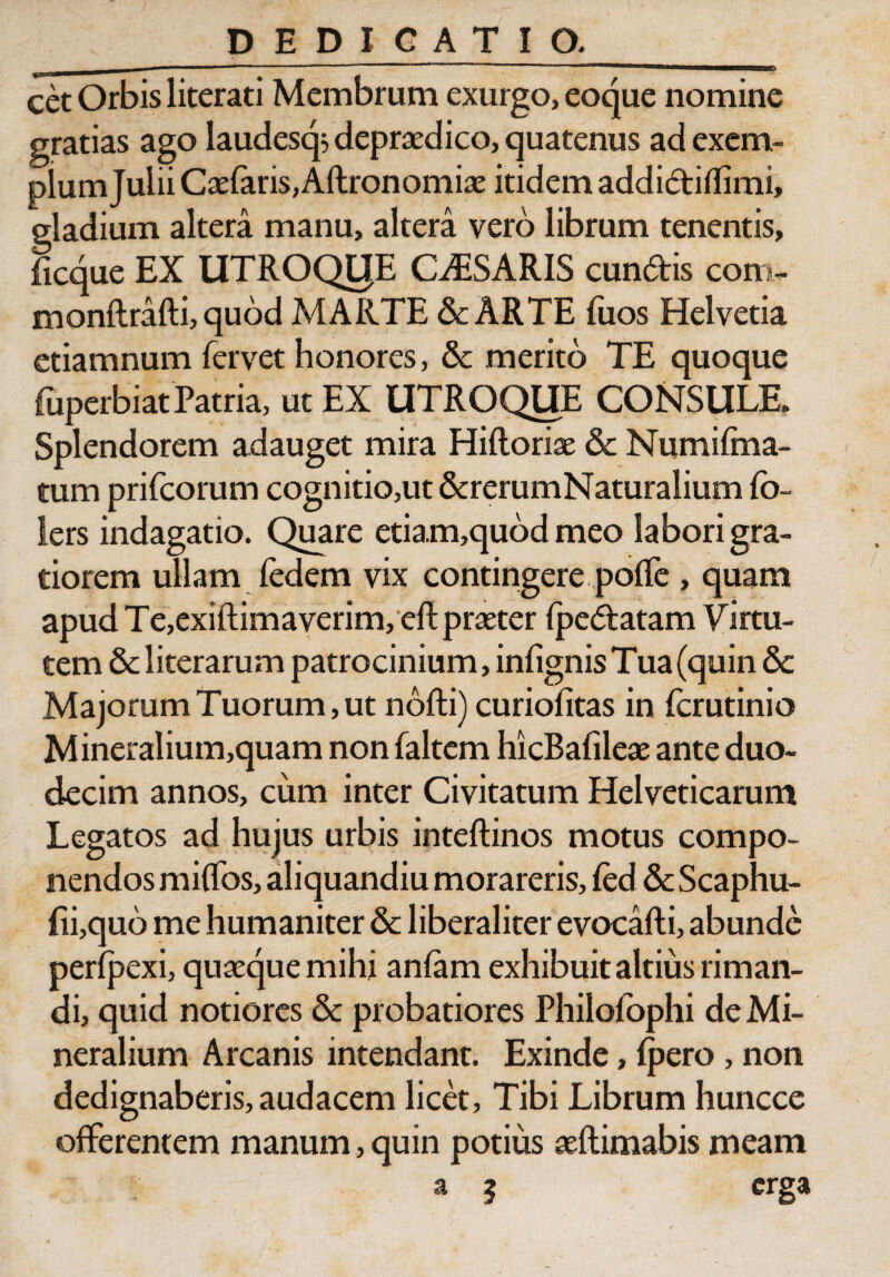 cet Orbis literati Membrum exurgo, eoque nomine gratias ago laudesqs deprxdico, quatenus ad exem¬ plum Julii Caefaris, Aftronomix itidem addidiflimi, gladium altera manu, altera vero librum tenentis, ficque EX UTROQIJE CAESARIS eundis com- monftrafti, quod MARTE & ARTE fuos Helvetia etiamnum fervet honores, & merito TE quoque fuperbiat Patria, ut EX UTROQUE CONSULE. Splendorem adauget mira Hiftorix & Numifma- tum prifeorum cognitio,ut &rerumNaturalium (b- lers indagatio. Quare etia.m,quod meo labori gra¬ tiorem ullam (edem vix contingere pofle , quam apud Te,exiftimaverim, eftprxter (pedatam Virtu¬ tem & literarum patrocinium, infignis Tua (quin 8c Majorum Tuorum, ut nofti) curiofitas in ferutinio Mineralium,quam non faltem hicBalilex ante duo¬ decim annos, cum inter Civitatum Helveticarum Legatos ad hujus urbis inteftinos motus compo¬ nendos mi flos, aliquandiu morareris, (ed & Scaphu- {ii,quo me humaniter & liberaliter evocafti, abunde perlpexi, quxque mihi anlam exhibuit altius riman¬ di, quid notiores & probatiores Philofophi de Mi¬ neralium Arcanis intendant. Exinde, (pero , non dedignaberis, audacem licet, Tibi Librum huncce offerentem manum, quin potius xftimabis meam