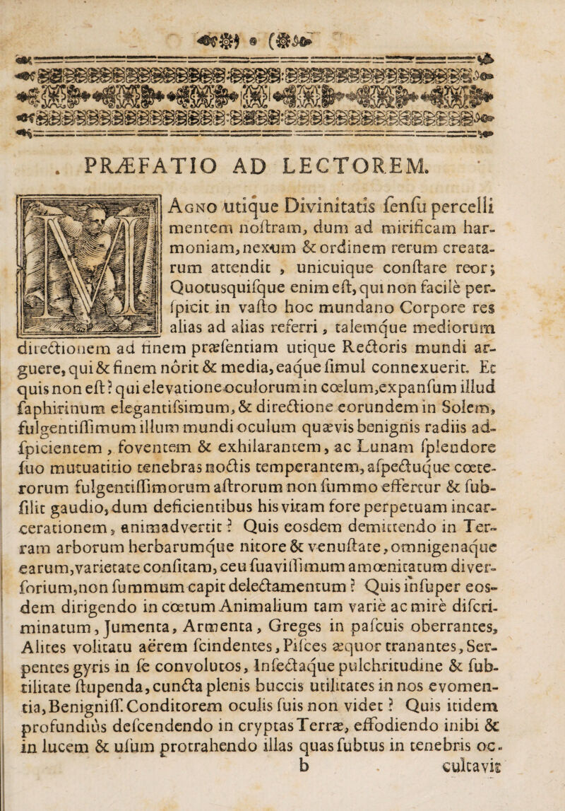 • (•ii? . PRAEFATIO AD LECTOREM. Agno utique Divinitatis fenfu percelli mentem noftram, dum ad mirificam har¬ moniam, nexum & ordinem rerum creata¬ rum attendit , unicuique conflare reor; Quotusquifque enim eft, qui non facile per- fpicic in vafto hoc mundano Corpore res alias ad alias referri, talemque mediorum ;m prasfentiam utique Rectoris mundi ar¬ guere, qui& finem norit& media, eaqueiimul connexuerit, Ec quis non eft ? qui elevatione oculorum in coelum,expanfum illud faphirinum elegantifsimum,& diredione eorundem in Solem, •fulgentiffimum illum mundi oculum quavis benignis radiis ad- fpiciencem , foventem & exhilarantem, ac Lunam fplendore fuo mutuatitio tenebras nodis temperantem, afpeduquecoete- rorum fulgentiffimorumaftrorum non fummoeffertur & fub- filit gaudio, dum deficientibus his vitam fore perpetuam incar- cerationem, animadvertit f Quis eosdem demittendo in Ter¬ ram arborum herbarumque nitore Jkvenuftate, omnigenaque earum,varietate confitam, ceu fuavifiimum amoenitatum di ver- forium,nonfummum capit deledamemum ? Quisinfuper eos» dem dirigendo in coetum Animalium tam varie ac mire diferi- minatum, jumenta. Armenta, Greges in p a fenis oberrantes. Alites volitatu aerem fcindences,Pifces sequor tranantes,Ser¬ pentes gyris in fe convolutos, Infedaque pulchritudine & fub- tilitate ftupenda, eunda plenis buccis utilitates in nos evomen¬ tia, Benigniff Conditorem oculis fuis non videt ? Quis itidem profundius defeendendo in cryptas Terra, effodiendo inibi & in lucem & ufum protrahendo illas quasfubtus in tenebris oc- b . culcavk diredionem ad tin-