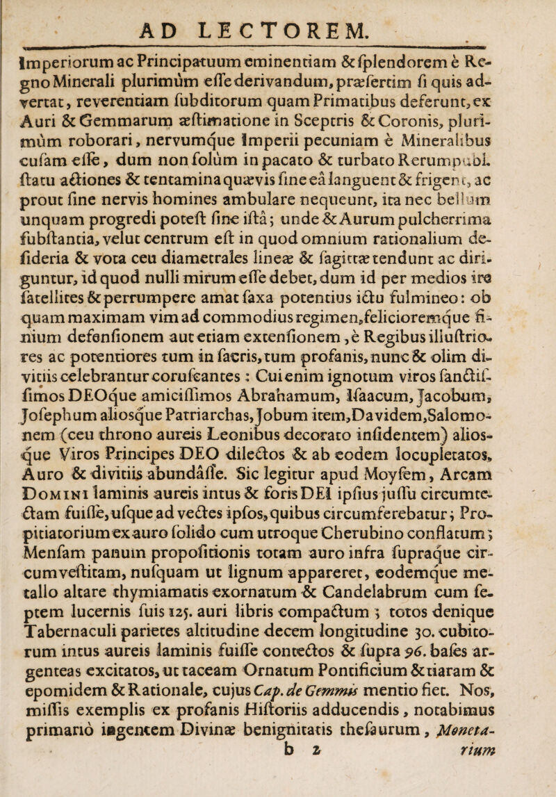 Imperiorum ac Principatuum eminentiam &lplendoreme Re¬ gno Minerali plurimum eflederivandum, praferdm fi quis ad¬ vertat, reverendam fubditorum quam Primatibus de£erunt,ex Auri & Gemmarum animatione in Sceptris & Coronis, pluri¬ mum roborari, nervumque Imperii pecuniam e Mineralibus cufam elle, dum non folum in pacato & turbato RerumpubL ftatu aftiones & tentamina quavis fine ea languent & frigen t* ac prout fine nervis homines ambulare nequeunt, ita nec bellum unqua m progredi poteft fine ifta; unde & Aurum pulcherrima fubftantia,veluc centrum efl: in quod omnium rationalium de- fideria & vota ceu diametrales lineas & fagictas tendunt ac diri- guntur, id quod nulli mirum ede debet, dum id per medios ire fatellites&perrumpere amacfaxa potentius iQu fulmineo: ob quam maximam vim ad commodius regimen,felicioremque fi¬ nium defenfionem aut etiam excenfionem ,e Regibus iliuftriou res ac potentiores tum in facris,tum profanis, nunc & olirn di¬ vinis celebrantur corufcantes Cui enim ignotum viros fandif. fimos DEOque amiciflimos Abrahamum, Ifaacum, jacobums Jofephum aliosque Patriarchas, jobum item,Davidem,Salomo¬ nem (ceu throno aureis Leonibus decorato infidentem) alios¬ que Viros Principes DEO diledos & ab eodem locupletatos* Auro & divitiis abundalTe. Sic legitur apud Moyfem, Arcam Domini laminis aureis intus & foris DEI ipfius julFu circum ce- ftam £uifle,ufque ad vedesipfos, quibus circumferebatur i Pro¬ pitia tori um ex auro (olido cum utroque Cherubino conflatum > Menfam panum propofitionis totam auro infra fupraque cir¬ cum veftitam, nufquam ut lignum appareret, eodemque me¬ tallo altare thymiamatis exornatum & Candelabrum cum fe- ptem lucernis fuis 125. auri libris compadum ; totos denique Tabernaculi parietes altitudine decem longitudine 30. cubico¬ rum incus aureis laminis fuifle contedos & fupra 96. bales ar¬ genteas excitatos* ut taceam Ornatum Pontificium &tiararn & epomidem & Rationale, cujus Cap. de Gemmis mentio fiet. Nos, miliis exemplis ex profanis Hiftoriis adducendis, notabimus primano iegencem Divinae benignitatis chefaurum, Moneta- b z rium