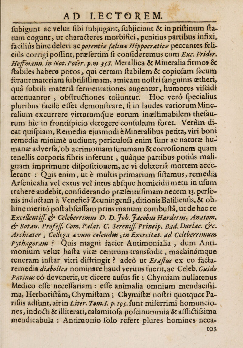 fubigunt ac velut fibi lubjugant»fubjiciunt & inpriftinum fta- tum cogunt» ut charadleres morbifici»penitius partibus infixi, facilius hinc deleri ac potentia falina Hippocratica peccantes feli¬ cius corrigi poffmt, prariertim fi confideremus cum Exc.Frider* Hojfmann. mNot.Pofer.p.m //<?. Metallica & Mineralia firmos & flabiles haber® poros» qui certam flabilem & copiofam fecum ferantmateriam fubtiliffimam, amicam noftri fanguinis ascheri» qua fubtili materia fermentationes augentur» humores vifcidi attenuantur » obftrucffiones tolluntur. Hoc vero fpecialius pluribus facile e fiet demonftrare» fi in laudes variorumMine- ralium excurrere virtutumque eorum in^flimabilem thefau- rum hic in frontilpicio detegere confultum foret. Verum di¬ cat quifpiam* Remedia ejusmodi e Mineralibus petita» viri boni remedia minime audiunt» periculofa enim fune ac natura? hu¬ mana? adverfa»ob acrimoniamfummam &corrofionem quam tenellis corporis fibris inferunt» quaque partibus potius mali¬ gnam imprimunt difpofitionem»ac vi deleteria mortem acce¬ lerant : Quis enim> ut e multis primarium fidamus , remedia Arfenicalia vel extus vel intus abfque homicidii metu in ufum trahere audebit» confiderando praefentiffimam necem 13. perfo- nis indudam a Venefica Zeuningenfi»ditionisBafilienfis>& ob- hinc merito poftabfciflam prius manum combufta* ut de hac re Excellent ijf. S* Celeberrima* Z>. D. Joh, Jacobits Harderi*s« Anatom*, & Botan. ProfeJJl Com. Palat. C Serenijf Prmeip. BadL Duriae. Archiater » Collega avum colendm > in Exercitat. ad Celeberrimum Pythagoram ? Quis magni faciet Antimonialia » dum Anti- monium veluc hafta vita? centrum transfodit» machinamque teneram inftar vitri diffringit ? adeo ut Erajlus ex eo fada- remedia diabolica nominare haud veritus fuent»ac Celeb. Guido Patimtszb devenerit» ut dicere aufus fit; Chymiam nullatenus Medico effe necelfariam : effe animalia omnium mendacifsi- ma, Herboriftam» Chymiftam; Cfaymifta? noff ri quotquot Pa¬ ri fiis adfunt, ait in Liter. Tom.I. p. ipj. funt miferrimi homuncio¬ nes , indodi & illiterati»calamitofa pofeinummia & affliffcifsima mendicabula : Anumonio folo refert plures homines neca¬ tos