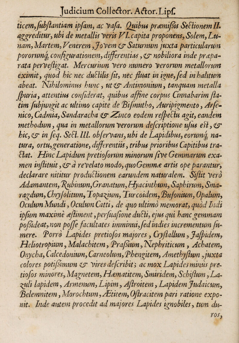 _ Judicium Colle&or. A&or.LipC ticemffubjlantiam ipfam, ac Vafa. Quibus pr&mifits Sedionem II. aggreditur, ubi de metallis Deris VI. capita proponens, Solem, Lu¬ nam, Martem, Venerem,Jovem isr Saturnum juxta particularum pororumq, configurationem, differentias, ijr nobiliora inde praepa¬ rata perVejligat. Mercurium Vero numero verorum metallorum eximit, quod hic nec dudilis Jit, nec fluat in igne,fed in halitum abeat. Nihilominus hunc, ut is? Antimonium, tanquam metalla jfuria, attentius confiderat, quibus affine corpus Cinnabarim f a¬ tim fubjungit ac ultimo capite de'Bifmutho, Auripigmento, Arfe- nico, Cadrnia, Sandaracha isr Zinco eodem refectu agit, eandem methodum, qua in metallorum Verorum defcriptione ujus eH,i? hic, is? in feq. Sed. III. ohfervans, ubi de Lapidibus, eorumJ na¬ tura, ortu,generatione, differentiis, tribus prioribus Capitibus tra¬ dat. Hinc Lapidum pretiojorwn minorum jive Gemmarum exa¬ men injhtuit, is? d revelato modo, quoGemma; artis ope parantur, declarare nititur produdionem earundem naturalem. Siflit Vero Adamantem, ffubinwn,Granatum,Hyacinthum, Saphimm, Sma¬ ragdum, Chryjohtum, Topajum, Turcoidem, Tufonium, Opalum, Oculum Mundi , Oculum Catti, de quo ultimo memorat, quod Indi ibfiim maxime cefliment ,per(uaJione dudi, ejus qui hanc gemmam pofideat,non poffe facultates imminui,fedtndies incrementum (ti¬ mere. Torro Lapides pretiojos majores, Cryjlallum, Jajftdem, Hdiotropium, Malachitem, Trafium, Nephriticum, Achatem, Onycha, Calcedonium, Carneolmn, 'Phengitem, Amethy/lum Juxta colores poti fimum is Vires de fer ibit; ac mox Lapides minus pre¬ tiojos minores, Magnetem, Hdmatitem, Smiridem, Sebi(Ium ,La- ^uli lapidem, Armenum, Lipim, Ajlroitem, Lapidem Judaicum, Selemnitem, Morochtum, AEtitem, OJlracitem pari ratione expo¬ nit. Inde autem procedit ad majores Lapides ignobiles, tum du-