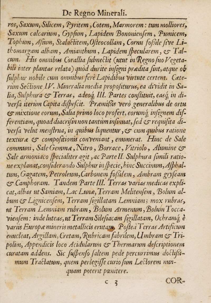 _De Regno Minerali. ros, Saxum, Silicem, Pyritem, Cotem, Marmorem: tum molliores, Saxum calcarium, Gypfum, Lapidem Pononienfem, 'Pumicem, Tophum, Afium, StalaHitem, OJleocollam, Cornu fofiile fiVe Li- thomargam albam, Amiantbum, Lapidem Jpecularem, zsr Tai- cum. His omnibus Corallia(ubneSlit (utut in^egno(uoVegeta¬ bili inter plantas relata) quod durite injigni pmdita fint, atque oh fulphur nobile cum omnibus fere Lapidibus virtute certent. Cete¬ rum SectioneIV. Mineralia media propoliturus,ea dividit in Sa¬ lia, Sulphura isr Terras, adeoq. III. Partes conjlituit, easq, in di- Verfa iterum Capita diffefcit. Praemifiis vero generalibus de ortu Zsr mixtione eorum,Salia primo loco profert, eorunuj, in/ignem dif¬ ferentiam, quoaddiacrijtn non tantum infinuat,fed Z? requifta di- Verfa velut menjlrua, in quibus liquentur, isr cum quibus ratione textura isr compofitionis conveniant, enumerat. Hinc de Sale communi. Sale Gemmet JSLitro, Porrace, Vitriolo, Alumine isr Sale armoniaco fpecialiter agit, ac Parte II. Sulphura ftmili ratio¬ ne explanat,conjulerando Sulphur injpecie, hinc Succinum,AJfhal- tum, Gagatem, Petroleum,Carbonem fofilem, Jmbram gryfeam isr Camphoram. Tandem Parte III. Terras Varias medicas expli¬ cat, albas ut Samiam, Lac Lunet, Terram Meliten(em , Polum al¬ bum isr Lignicenjem, Terram jigillatam Lemniam; mox rubras, ut Terram Lemniam rubram, Polum Armenum, Polum Tocca- vienfem: inde luteas, ut Terram Stleftacam figillatam, Ochramq, e Vanis Europct mineris metallicis ewtajtn. Pofiea Terras Artificum enucleat, Argillam, Cretam, Pubricamfabrilem, Umbram isr Tri- polim, Appendicis loco Acidularum isr Thermarum defcnptionem curatam addens. Sic fu/penfo faltem pede percurrimus doHifii- mum Tractatum, quem perlegiffe curio ftm Lectorem nun¬ quam potent pcenkere. COR-