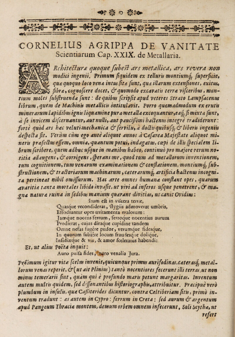 * -fg£*“4»3H»- «&$> —— “ ■ *-“—•—  ■ -.—■ -■ ■ ■ J---~- - 1 ^ ■'•-tea CORNELIUS AGRIPPA DE VANITATE Scientiarum Cap.XXlX. de Metallaria. Rebite Bura quoque fubeli ars metallica, ars revera non modici ingenii, Trimum fiquidem ex telluris montiumife fuperfide, qua quoquo loco vente intus fit e funt? que illarum extenfiones, exitus® fibra ? eognofcere docet? & quomodo excavatis terra vifceribus, i»a^- fubftruenda funt: de quibus fcripjit apud veteres Strato Lampfacenm librum i quem de Machinis metallicis intitulavit. Para* quemadmodum ex erutis mineramm lapidibus ignis liquamine purametalla excoquantur?ea^fi mixta funi, a fe invicem difeernantur? autnulli?aut pauciflimi hactenus integre tradiderunt:: forte quod ars hac velutimechanica & fervilis> d doctis quibufife & libens ingeniis dejpettafit. Verum cum ego ante aliquot annos dcafare a Maj e flat e aliquot mi¬ neris prafedusejfem?omnia, quantum potui, indagatus, coepi de Mis [pedalem li- brumfmbere, quem adhucufque in manibushabeo, continuo pro majore rerum no- titia adaugens ? & corrigens , fperans me, quod tum ad metallorum inventionem? tum cognitionem 9tum venarum examinationem & conflationem, montiumefi fub- flruttionem? & trabi oriarum machinarum? tat er arum fe artificia h alienus incogni¬ ta pertineat nihil omiffurum. Hac arte omnes humana conflant opes, quarum avaritia tanta mortales libido invdfit, ut vivi ad inferos ufque penetrent ?& ma¬ gna natura ruma in fedibus manium quarant divitias? ut canit Ovidius: Itum eft in vifcera terrae, 'Quasque recondiderat^ 'ftygiis admoverat umbris, Effodiuntur opes irritamenta malorum: Jamque nocens ferrum, ferroque nocentius aurum Prodierat, cujus diraque cupidine tandem Omne nefas fugere pudor, verumque fidesque. In quorum fubiere locum fraurlesque doiique, Infidiaeque & vis, .& amor fceleratus habendi! Et, ut alius foeta inquit:: Auro puifa fides venalia Jura. VeGimum igitur vita fcelrn invenit?quicunque primus aurifodinas,eaterasfc metal¬ lorum venas reperit* &[ut ait Plinius) tanto nocentiores fecerunt illi terras,ut non minus temerarii fuit ? qudm qui e profundo maris petunt margaritas. Inventum autem multis quidem, fed d’ffonantibus hifloriographis?attribiiitur, Tracipue vero plumbum in infulis, qua Cafiiterides dicuntur, contra Celtiberiam fnis, primo in¬ ventum tradunt:: as autem in Cypro: ferrum in Creta: fed aurum & argentum apud Pan geum Thracia montem, demum orbem omnem infecerunt? Soli Scytha? ut refert