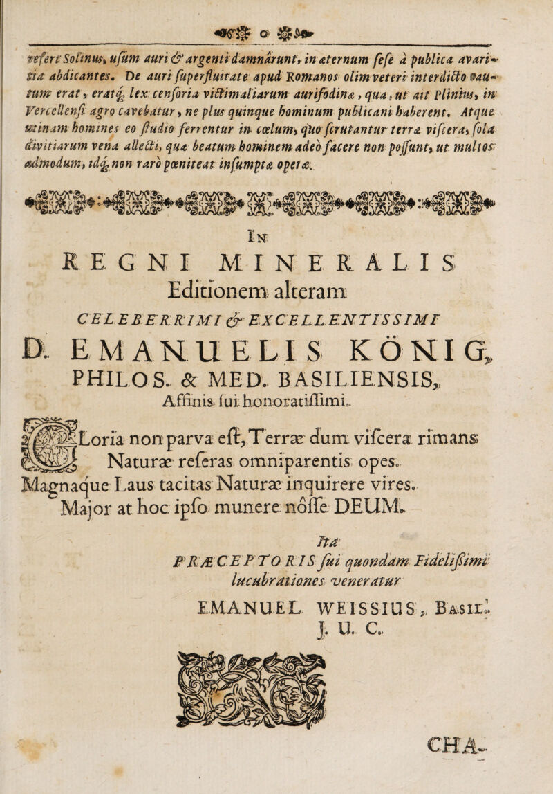 ____a ___ refert Solinus, ufum auri & argenti damnarunt, in aternum fefe a publica avari¬ tia abdicantes. De auri fup erfluitat e apud 'Romanos olim veteri inter ditto &au- mm erat , eratf lex cenforia viffimaltarum aurifodina , qua t ut ait Plinius* in Verceilenfi agro cavebatur, ne plus quinque hominum publicani haberent, Atque utinam homines eo fiudio ferrentur in- coelum, qUo fcrutantur terra vifcera,fola divitiarum vena allecti, qua beatum hominem adeo facere non pojfunt, ut multos admodum, id% non raro poeniteat in fumpta opera. In regni mine r a lis Editionem alteram CELEBERRIMI & EXCELLENTIS STM T D. E MANU E LIS KONIG, PHILOS. & MED. BASILIENSIS, Affinis. £ui honorariflimL fglpliLoria non parva eiRTerra; dum vifcera rimans Naturae referas omniparentis opes. Magnaque Laus tacitas Natura; inquirere vires. Major at hoc ipfo munere noffe DEUM.. ita* PRM.CE PTO R IS fui quondam Fideli fimi lucubrationes veneratur EM ANU E L WEISSIUS* BmilI t. u. a