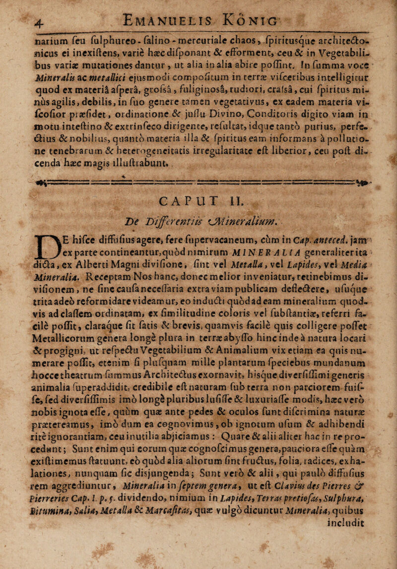 narium feu fulphureo- falino -mercuriale chaos» fpiritusque archite&o» aiicas ei inexiftens, varie haecdifponant & efforment, ceu& in Vegetabili¬ bus variae mutationes dantur, ut alia in alia abire poilint. In fumma voce Mineralis ac metallici ejusmodi compeditum in terne vifceribus inteliigitur quod ex materi! afpera, grofsa, fuliginosl,rudsori, cr&fsa, cui fpiritus mi¬ niis agilis, debilis, in fuo genere tamen vegetati vos, ex eadem materia vi~ fcofior piaefidet, ordinatione &r jofiu Divino, Conditoris digito viam in naotu inteftino &extrinfeco dirigente, refultat, idque tanto purius, perfe» Clius 8cnobilius, quanto materia illa Sc fpirituseam informans a pollutio¬ ne tenebrarum Se heterogencitads. irregularitate eft liberior, ceu poli di» cenda haec magis illuftrabunt. '- .“= H»- CAPUT IL De Differentiis itiner alium, DE hifce diffnfius agere* fere fupervacaneum, cum inCap.anteced, jam ex parte contineantur,qu6d nimirum MIN EB A LIA generaliterita * di€la, ex Albem Magni di vi fione, fint vel Metalla, vel Lapides, vel Media Mineralia. Receptam Nos hanc, donec melior inveniatur* retinebimus di* vifionem, ne fine caufa necdfaria extra viam publicam defiedlere, ufuque trita adeo reformidare videamur, eoindudli qubdadeam mineralium quod» vis adclailem ordinatam, ex iimilitudine coloris ve! fubftandar, referri fa¬ cile poffit, claraque fit fatis & brevis* quamvis facile quis colligere pofifet Metallicorum genera longe plura in terrae aby fio hinc inde ^ natura locari & progigni- ut refpedhi Vegetabilium & Animalium vix etiam ea quis nu¬ merare poflit, etenim fi plufquam mille plantarum fpedebus mundanum Jhoccetheatrum'fiimmus Archite6hisexornavit> hisquediverfiilimigeneris animalia fiiperaddidit» credibile clinaturam fub terra non parciorem - fu i fi fofed diverfifiimis imb longS pluribus lufifie& luxuriaiTe modis, haec verb nobis ignota ciTe, quum quae ante pedes 6c oculos fiunt diferi mina naturae praetereamus, imb dum ea cognovimus ,©b ignotum ufum Se adhibendi rite ignorantiam., ceu inutilia abjiciamus : Quare&slii aliter hae in re pro¬ cedant ; Sunt enim qui eorum quse eognofeimus genera,pauciora e fi e quam exi (limemus (latuunt, eb quod alia aliorum fintfcu&us, folia, radices, exha¬ lationes, nunquam fic disjungenda* Sunt vero Se alii, qui paulb diffufius rem aggrediuntur. Mineralia in feptemgenera* uteft cUvius des Pienes & Pserreries Cap. L p„ dividendo* nimium in Lapides* Terras pntiofas, Sulphura, Bitumina* Salia* Metalla Sc Mareafitas, quse vulgo dicuntur MmeralUy quibus includit