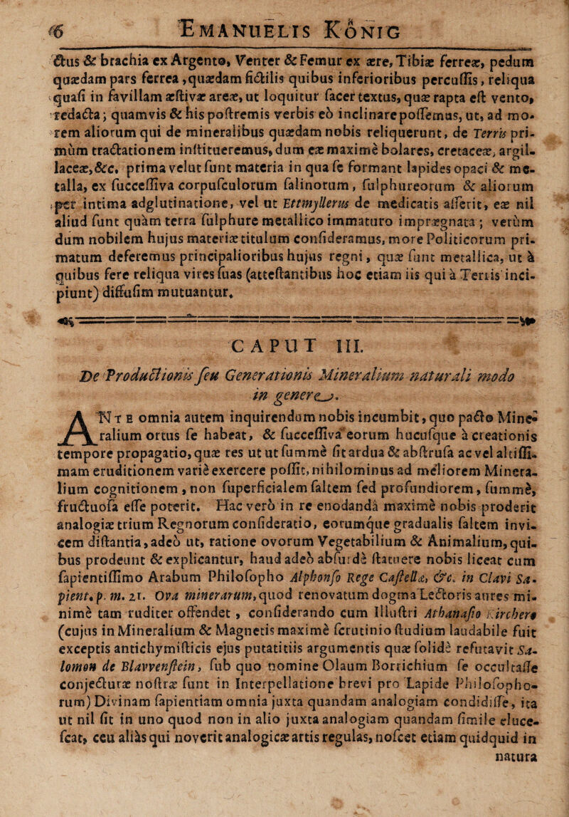 &us& brachia ex Argento» Venter & Femur ex aere. Tibiae ferreae, pedum quadam pars ferrea,quaedam fi&iiis quibus inferioribus percuffis, reliqua quafi in favillamaeftivacareae,ut loquitur facer textus, quae rapta cfl vento* redama; quamvis & hispoftremis verbis eo inclinarepoiTemas, ut, ad mo¬ rem aliorum qui de mineralibus quaedam nobis reliquerunt, de Terrts pri¬ mum tra&ationem inltitueremus» dum ex maxime bolarcs, cretaceae; argil- laceae,&c, prima velut funt materia in qua fe formant lapides opaci Se me¬ talla, ex fucceffiva corpufculorum falinorum, fulphureorum & aliorum fper intima adgl uti natione, vel ut 'EttmjRerus de medicatis afferit, eae nii aliud funt quam terra fulphure metallico immaturo impraegnata-; verum dum nobilem hujus materias titulum confideramus, more Politicorum pri¬ matum deferemus principalioribus hujus regni, qua? funt metallica, ut 4 quibus fere reliqua vires ruas (atteftantibus hoc etiam iis qui a Tenis inci¬ piunt) diffufim mutuantur* C A P UT III. De Produci i oms feu Gener at imis Mineralium naturali modo in gener ATI t e omnia autem inquirendum nobis incumbit, quo pa$o Mine^ rallum ortus fe habeat, & fucceffiva'eorum hucufque a creationis tempore propagatio, quae res ututfumme fit ardua 6£ab(lrufa 2eveialtiffi* mam eruditionem varfeexercere poffit,nihilominus ad meliorem Minera¬ lium cognitionem , non fuperficialem faltem fed profundiorem, fumme, fruftuofa elTe poterit. Hac vero in re enodanda maxime nobis proderit analogiae trium Regnorum confideratio, eorumque gradualis faltem invi¬ cem diftantia, adeo ut, ratione ovorum Vegetabilium & Animalium, qui¬ bus prodeunt Sc explicantur, handadeb abfurde (latuere nobis liceat cum fapientiffimo Arabum Philofopho Alphonfo Rege Cafiella, &c. in Clavi Sa- pienup. nu zi. Ova minerarum.cpxod renovatum dogma Ledoris aures mi¬ nime tam tuditer offendet , confiderando cum Illuftri Atbanafio Kircber§ (cujus in Mineralium & Magnetis maxime ferutinioftudium laudabile fuit exceptis antichymiftieis ejus putatidis argumentis quae folids refutavit Sa¬ lomon de Blavvenflein, fub quo nomine Olaum Boruchium fe occultade conje£lurae noftr^: funt in Interpellatione brevi pro Lapide Philofopho» rum) Divinam fapientiatn omnia juxta quandam analogiam condidiife, ita ut nii fit in uno quod non in alio juxta analogiam quandam fimi!e eluce- fcat» ceu alfesqui noverit analogicae artis regulas, nofcet etiam quidquid in natura