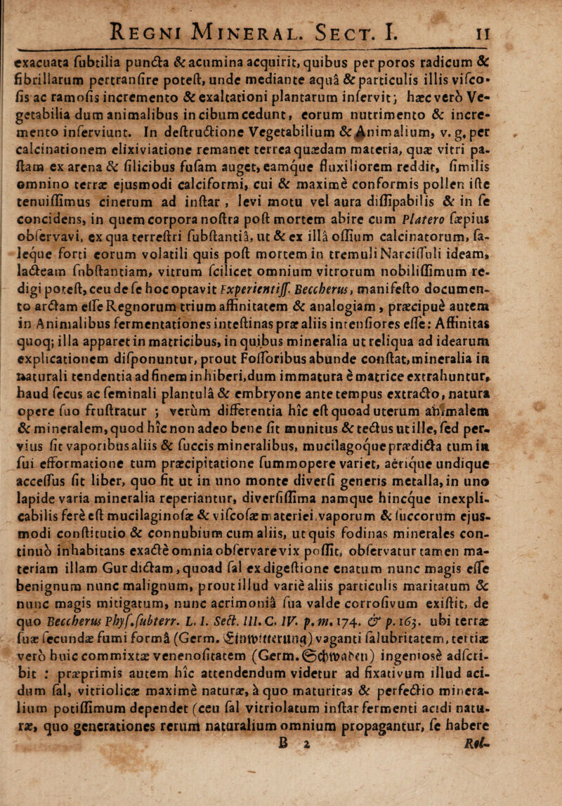 exacuata fubtilia pundta & acumina acquirit, quibus perporos radicum 6c fibrillarum pertranfire poteft, unde mediante aqul & particulis illis vifco- fis ac ramofis incremento & exaltationi plantarum infervit) haec vero Ve¬ getabilia dum animalibus in cibumcedunt, eorum nutrimento & incre¬ mento inferviunt. In deftru&ione Vegetabilium &^nimalium, v. g,per calcinationem elixiviatione remanet terrea quasdam materia, quas vitri pa¬ llam ex arena & filicibus fufam auget, eamque fluxiliorem reddit, fimilis omnino terra: ejusmodi calciformi, cui & maxime conformis pollen ifte tenuiflimus cinerum ad inftar , levi motu vel aura diflipabilis & in fe concidens, in quem corpora noftra poft mortem abire cum Platero firpius obfervavi, ex qua terreftri fubftantia, ut & ex illa oflium calcinatorum, fa- leque forti eorum volatili quis poft mortem in tremuli Narcifluli ideam, la&eam fnbftantiam, vitrum fcilicet omnium vitrorum nobiliffimum re¬ digi poteft, ceu de fe hoc optavit Experientijf. Beccbnus, manifefto documen- to ar&am elfe Regnorum trium affinitatem & analogiam, praecipue autem in Animalibus fermentationesinteftinaspraraliisintenfiores efle: Affinitas quoq; illa apparet in matricibus, in quibus mineralia ut reliqua ad idearum explicationem difponuntur, prout Fofloribus abunde conflat, mineralia in aaturali tendentia ad finem inhiberi,dum immatura e matrice extrahuntur, haud fecus ac feminali plantula& embryone ante tempus cxtra&o, natura opere fuo fruftratur ; verum differentia hic eft quoad uterum animalem & mineralem, quod hic non adeo bene fit munitus &te<5lusutille,fed per* vius fit vaporibus aliis & fuccis mineralibus, mucilagoqueprasdi&a tum in fui efformatione tum praecipitatione fummopere variet, aerique undique acceflus fit liber, quo fit ut in uno monte diverfi generis metalla, in uno lapide varia mineralia reperiantur, diverfiflima namque hineque inexpli¬ cabilis fer£eft mucilaginofat & v i fco fi materi ei, vaporum & (uccornm ejus¬ modi conftitutio& connubium cum aliis, ut quis fodinas minerales con¬ tinuo inhabitans exa&eomniaobfervarevix poflit, obfervatur tamen ma¬ teriam illam Gurdidlam,quoad fal exdigeftione enatum nunc magis efle benignum nunc malignum, prout illud varie aliis particulis maritatum 8c nunc magis mitigatum, nunc acrimonia fua valde corrofivum exiftit, de quo Beccherus vhyf.fubterr. L* l. Sett. lll. C. 1V> f, m. 174. & p. 163, ubi terra: fua: fecunda: fumi formi (Germ. vaganti iaiubritatem, tertia: vero hnic commixta: venenofitatem (Germ.©cf)tt>aNu) ingeniose adferi- bit : praeprimis autem hic attendendum videtur ad fixativum illud aci¬ dum fal, vitriolicac maxime natura:, k quo maturitas & perfe&io minera¬ lium potiffimum dependet (ceu fal vitriolatum inftar fermenti acidi natu¬ ra:, quo generationes reruni naturalium omnium propagantur, fe habere B 2