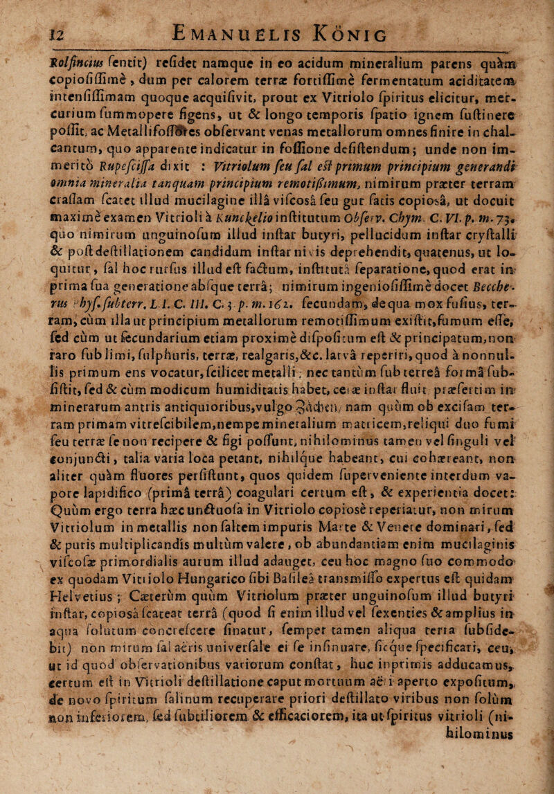 JRolfincius fentit) refidet namque in co acidum mineralium parens qulm copiofiffimd, dum per calorem terra: fortiffime fermentatum aciditatenk imcnfiffimam quoque acquifivit* prout ex Vicriolo fpiritus elicitur, mer¬ curium fummopere figens, ut & longo temporis fpatio ignem fuftinere pollit, ac Metailifofllfies obfervant venas metallorum omnes finire in chal- canturo, quo apparente indicatur in fofllone defiftendum; unde non im¬ merito Rupefcijfa dixit : Vitriolum feu fal esi primum principium generandi amnia mineralia tanquam principium remotifimum, nimirum praacr terram eradam fcatet illud mucilagine illa vifcosl feu gur fatis copiosa» ut docuit maxime examen Vitrioli k Kunckelioinftitimun Obferv. ChyrnC Vb p. m. 73* quo nimirum ungurnofum illud inftar butyri, pellucidum inftar cryftalli Sc poftdeftillationem candidum inftar ni vis deprehendit, quatenus, ut lo¬ quitur, fal hocrtirfus illud eft facftum, inftituta feparatione, quod erat in prima fua generationeabfque terra; nimirum ingeniofiflime docet Beccbe- rus Pbyf fubterr. L L C. 111. C $.p. m>\6i. fecundam, de qua mox Fufius, ter¬ ram, cum illa ut principium metallorum remotiflirnum exiftit,fumum efte, fed cum ut fecundarium etiam proxime difpofitum eft & principatum,non raro fub limi, fulphuris, terra:, reaigaris,&c. larva reperiri,quod ^nonnul¬ lis primum ens vocatur, fcilicet metalli. nec tantum fub terrei forma fub- fiftit, fed & cum modicum humiditacis habet, cera: inflat fluit pratfertim in minerarum antiis antiquioribus,vulgo Jdcbcn/ nam quum ob excifam ter¬ ram primam vitrefeibilem,nempe mineralium matricem,re!iqui duo fumi feu terra: fc non recipere & figi poliunt, nihilominus tamen vel finguli vel' conjun&i, talia varia loca petant, nihilque habeant, cui cohaereant, non aliter qulm fluores perfiftunt, quos quidem fuperveniente interdum va¬ pore lapidifico (primi tcrrl) coagulari certum eft, & experientia docet: Quum ergo terra ha:c un&uofa in Vitriolo copiose repedatur, non mirum Vitriolum in metallis non faltem impuris Marte & Venere dominari, fed Sc puris multiplicandis multum valere, ob abundantiam enim mucilaginis vifcofs primordialis aurum illud adauget, ceu hoc magno fuo commodo ex quodam Vitiiolo Hungarico fibi Bafilea transmiffo expertus eft quidam Helvetius ; Casterum quum Vitriolum pra:ter unguinofum illud butyri Inftar, copiosafeateat terra (quod fi enim illud vel fexenties & amplius in aqua folutum cbncrefcere finatur, femper tamen aliqua terra iubfidc- bii) non nrnum fal aeris univerfale ei fe infinuare, ficque fpecificari, ceu, ut id quod obfervationibus variorum conftat, huc in primis adducamus, certum eft in \rimo!i deftiliatione caput mortuum ac-i aperto expofitum* de novo fpiritum falinum recuperare priori deftiilato viribus non folum non inferiorem, fed fabaliorem & efficaci orem, ita ut fpiritus vitrioli (ni¬ hilominus