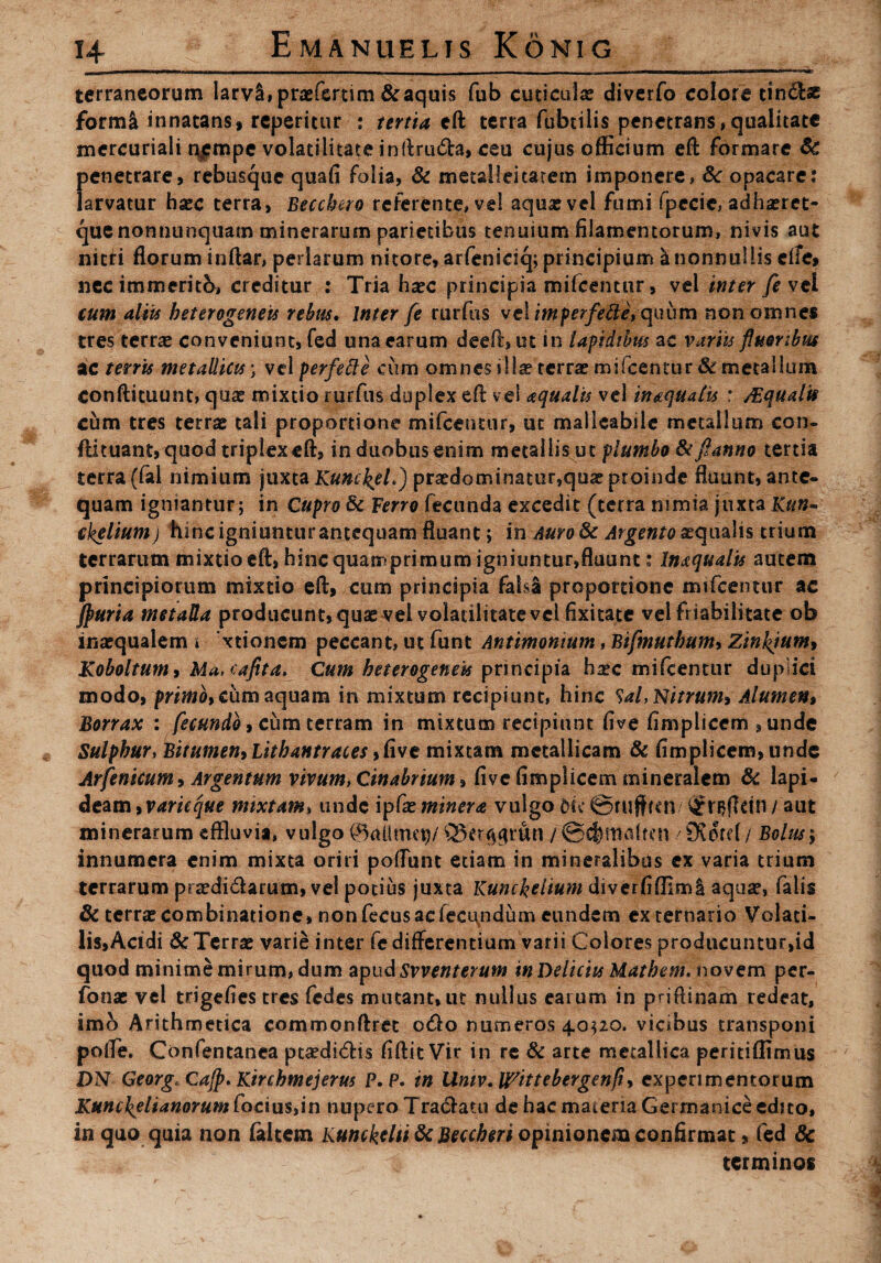 terraneorum IarvS,praefertim & aquis fub cuticulae diverfo colore tindbe form& innatans, reperitur : tertia eft terra fubtilis penetrans,qualitate mercuriali n,empe volacilitate inilru&a, ceu cujus officium eft formare Sc penetrare, rebusque quafi folia, & metalleitarem imponere, Sc opacare: larvatur hsec terra, Becchero referente, vel aqua? vel fumi fpccie, adhaeret- quenonnunquam minerarum parietibus tenuium filamentorum, nivis aut nitri florum inftar, perlarum nitore, arfeniciq; principium & nonnullis elfe, nec immeritb, creditur : Tria haec principia imfeentur, vel inter fevtl cum aliis heterogeneis rebus. Inter fe rurfus velimperfe&e, quum non omnes tres terrae conveniunt, fed una earum deeft, ut in lapidibus ac variis fluoribus ac terris metallicis; vel perfette cum omnes il!iercrra?mifcenttir&metallum conftituunt, quae mixtio rurfus duplex eft v e! aquatis vel inaquatis : ASqualti cum tres terrae tali proportione mifceimir, ut malleabilc metallum con- ftituant, quod triplex eft, in duobus enim metallis ut plumbo fkjhmno tertia terra (fal nimium juxta Kunckel.) praedominatur,quae proinde fluunt, ante¬ quam igniantur; in Cupro Sc Ferro fecunda excedit (terra nimia juxta Kun« ckeliumj hinc igniunturantequam fluant; in AuroSc Argento aequalis trium terrarum mixtio eft, hinc quamprimum igniuntur,fluunt: Inaquatis autem principiorum mixtio eft, cum principia fal$£ proportione imfeentur ac Jpuria metalla producunt, quae vel volatilitatevel fixitate vel friabilitate ob inaequalem i xtionem peccant, ut funt Antimonium, Bifmuthum, Zinkjum* Koboltum* Ma.cafita. Cum heterogeneis principia haec mifcentur duplici modo, primo, cum aquam in mixtum recipiunt, hinc Sal, Nitrum* Alumen* Borrax : fecundo, cum terram in mixtum recipiunt five fimplicem , unde Sulphur, Bitumen* Lithantraces ,five mixtam metallicam & fimplicem, unde Arfenicum * Argentum vivum, Cinabrium* five fimplicem mineralem Si lapi¬ deam, rimare mixtam, unde ipCxminera vulgo dic ©ruffim aut minerarum effluvia, vulgo @#imcg/ Q3crr^run / ©cfrmalfrn / 9^crd/ Bolus> innumera enim mixta oriri poffunt etiam in mineralibus ex varia trium terrarum praedi&arum, vel potius juxta Kunckelium diverfiffimi aqua?, falis Sc terrae combinatione, non fecus ac fecundum eundem ex ternario Volati¬ lis,Acidi Sc Terrae varie inter fe differentium varii Colores producuntur,id quod minime mirum, dum apud Svventerum in Deliciis Mathem. novem per- fonae vel trigefies tres fedes mutant, ut nullus earum in priftinam redeat, imo Arithmetica commonftret ofto numeros 4,0320. vicibus transponi pofTe. Confentanea ptaedidis fiftit Vir in re Sc arte metallica peritiffimus DN Georg. Cajp. Kirchmejerus P.P. in Umv.Urtttebergenfi, experimentorum Kunckelianorum focius,in nupero Tranatu de hac materia Germanice edito, in quo quia non faltem liunckdtiSc Beccheri opinionem confirmat» fed Sc terminos