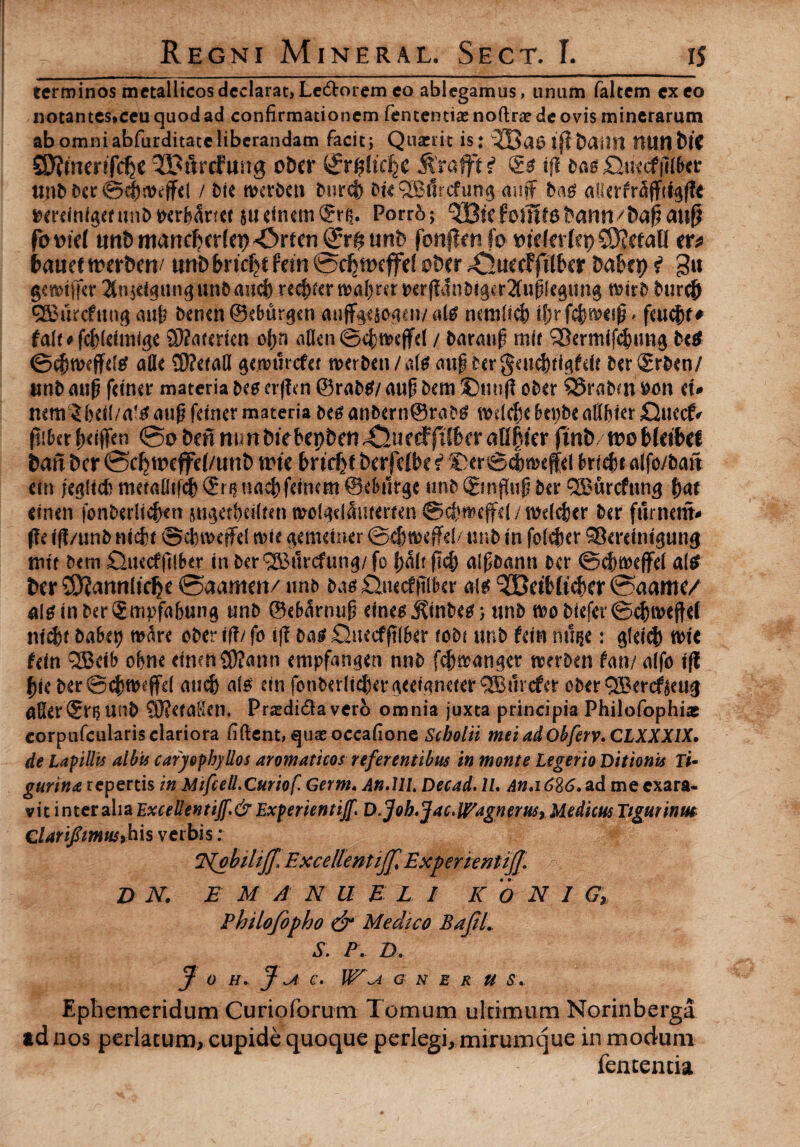 terminos metallicos declarat, Le&orem co ablegamus, unum faltem exeo notantes*ceu quod ad confirmationem fententiae noftne de ovis minerarum ab omniabfurditateliberandam facit; Quseiit is: ij?bailtl HUMblC S9?mer*fcfje ^Bftrcfung oDcr &%ticfye $rafft f tfl ba$ unbber©c|flKffd / bie roa-ben iniret) bk 2Bt1rcfun$ mtff ba$ aUerfr^ffci^fTe »erdnf$erunbtxr&Srtet judnemSris. Porr5; QBicfomf6l>ann/&a§ati^ fomt imt) martdjcrfep *C>rten nnb fenffcnfo meletfcpSKetaU tx* feauef ttwfcrt/ tmbfmdjcfem©djtncffef obit £lutitftibvt MUt> i git gemi (fer 2fn$dgungunbauct) re^)fcrn>al)rer»tr(?dni)i3er2(up(e^ung burejj ®ikcfungaup benen©eburgett aujfgt&ogtn/ate nemfict) iJjrfcfuMifi* fcuc&f* falf*fct}(dmige Sftakricn o[>ri aflen ©$tt>cffd / barmtp mif SBermifcfnmg M ©djnxfftlg alie SWefatt gennirefer Mtbtn/aie nupter geucf)rtgfeif bcrSrben/ unb mip fdner materia bte erfkn ©rabtf/ emp bem 9Duufl ober 95rabm fcon tu mmif)rt(/a?£nup fetner materia bt$ anbern@rabg wdcfce bepbe atlfikr £}uecf- ftifcerIxcffen ©ebmmmbtebepben^ur^filberafi§kr finbxooUtibtt ban bcr ©cfjweffd/unt) tric bricf)f btrfdbe f Der©c|mejfd brictu dfo/bait tin jtgid) metafltfc{) ©n$ nac&fdwm ©efrttrgc unb (gmflup ber QBurcfung f)at dnen fonberlicjKn sngetfidlmt mof^damermi ©cfrt&cffd / wdcfeer ber fument- fit ift/unb ntdjt ©cfiiveffd nue gemdner unb in folcfier ©emntguti$ rott bem £>uecffilkr in ber®urcfung/fo tjaU fid) alpbrnin bcr ©cfjifleffd a(* btx ©JanrtUdje ©aamm/ unb ba$ £Wcf(tiber ais ®etb{tcf)er ©aame/ altfinberSmpfabung unb ©ebarnup dnegj?inbeg; unb m biefer ©cbmeftd nicfcf babt\) mare oberiff/fo ij? ba$ £hKcfft(6er robi unb fdn nuije: g(eicf) nrit Uin <2Bdb ofcne dncnSRann empfan^en nnb f<$»angcv Derben taxv ulfc ifl fyt ber©ct)ttKffd mi$ ais dn fonberlt$ergeeianerer <2£iircfer eberQBercfkug afierSnjunb SKetdftcn. Prtedidlaverb omnia juxta principia Philofophi* corpufcularis clariora fiftent, quaeoccafione Scholii meiadObferv.CLXXXlX. de Lapillis albis caryophyllos aromaticos referentibus in monte Legerio Ditionis Ti¬ gurina repertis in Mifcell.Curiof. Germ, An.lll, Decad. 1L An,i6%6.ad me exara¬ vit inter alia Excellentijf,&Experientijf. D.Job.Jac>lPagnerus9 Medicus Tigurinm ClariflimusMs verbis; T^obiliJJ, Excellenti]]*] Experienti]]. D N. E M A N U E L I KoNl G, Philofopho & Medico BafiL S. P. D. J O H. ] u c. W\a g n e r u s. Ephemeridum Curioforum Tomum ultimum Norinberga ad nos perlatum, cupide quoque perlegi, mirumque in modum fentencia