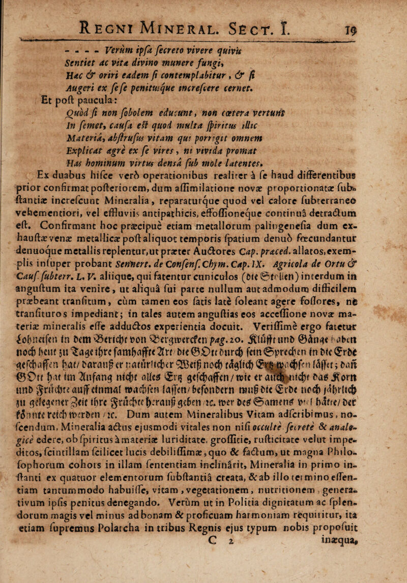 - - - - Verum ipfa fecreto vivere quivk Sentiet ac vita divino munere fungit Hac & oriri eadem fi contemplabitur , & fi, Augeri ex fefe penitmque mcrefcere cernet• Et poft paucula: Quod fi non [obelem educunt, non coetera verturii In femety caufa eft quod multa Jpiritus tlltc Materiat abflrufm vitam qui porrigit omnem Explicat agre ex fe vires, ni vivida promat Has hominum virtus densa fub mole latentes» Ex duabus hifce verb operationibus realuer k Ce haud differentibus prior confirmat pofteriotem, dum aflimilatione novae proportionatar fub* ftantias increfcunt Mineralia, reparaturquc quod vel calore fubterraneo vehementiori, vel effluviis antipathicis, effoffionequc continui detra&um eft. Confirmant hoc praecipue etiam metallorum paliugenefia dum ex- hauftae venae metallica? poft aliquot temporis fpatium denub fecundantur denuoque metallis replentur,ut prarter Au£tores Cap.praced. allatos,exem¬ plis infuper probant Sertnert. de Confenf, Chym. Cap. IX. Agricola de Ortu & Caufi fubterr. L. V* aliique, qui fatentur amiculos (Oie ©frilcn) interdum in anguftum ita venire, ut aliqua fui parte nullum aut admodum difficilem prsebeant tranfitum, cum tamen eos fatis late foleant agere foflores, ne tranfituros impediant; in tales autem anguftias eos acceffione nova? ma¬ terias mineralis efte addu&os experientia docuit. Veriflime ergo fatetnr £of}netfcn in Oem t>on Qjtrgtmcftn pag.20. Stuffi unO t abett ttocb hmt $11 inirefe fetn©precben in Oiefgrbi ^efdbaffcn haf/ Oarauf? er rmrurffeer QBcip nod) tdgftcfe f5(fet; t>m ^5£>tt f)at tm g<fd)affen/ tde er aulpiebf Sorti uno gtucftteauffefiirturt wachftn la|Fm/bc^nOcrn tmigoic (gtOe nocb f%Ncjj 5it <$efe$en«r3*ft tfirc gruef^f^ran^eben ic.mr &cfif@amen$ vv ( bdfre/Oec fonnte Vtich tvtrbfn /2C. Dum autem Mineralibus Vitam adferibimus» no- fcendum, Mineralia aftus ejusmodi vitales non niC\ occulte feirete 8t anaie~ gice edere, obfpiritus^materiae luriditate* groflitie, rufticitate vdut impe¬ ditos, fcintiliam fciiicct lucis debiliffimae9quo 8c fa(5bum,ut magna Philo- fophorum cohors in illam fentemiam mclfnSrit, Mineralia in primo in- ftanti ex quatuor elementorum fubftantia creata, &ab illo termino efflen¬ dam tantummodo habuiffle, vitam , vegetationem > nutritionem genera* tivum ipfis penitus denegando. Verum ut in Politia dignitatum ac fplen- dorurn magis vel minus adbonam 8c proficuam harmoniam requiritur, ita etiam fupremus Polarcha in tribus Regnis ejus typum nobis propofuit C 1 inaequa.