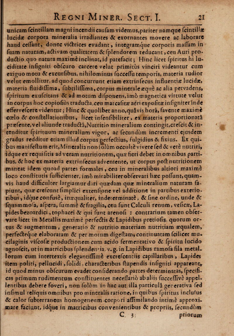 f unicam fcintillam magni incendii caufam videmus,pariter namque fcintillae lucidae corpora mineralia irradiantes & exornantes movere ac laborare haud ceflant, donec vidtrices evadant, integramque corporis maflam in fuam naturam, a<5Hvam qualitatem & fplendoretn reducant, ceu Auri pro¬ ductio.quo natura maxime inclinat, id patefacit; Hinc iicet fpiritus hi lu- ciditate inligniti obfcuro carcere velut primitus vinciri videantur cum exiguo motu & cxcurfibus, nihilominus fuccelfu temporis, materia rudior velut emollitur, ad quod concurrunt etiam extrinfecus influenti# lucidas, materia fluidiffima, lubtilillima,corpus mineralearque ac alia pervadens, fpiritum exufeitans & ad motum difponens,im6 magnetica virtute velut in corpus hoc copiofius tradu<5ia?ceu marcafita? aeri expolit# infigniter inde effervefcere videntur; Hinc & quolibet anno,quivis hora, favente maxime cocio &r conftellationibus, licet infenfibiliter, ex materia proportionali pr#fente,vel aliunde tradudta,Nutritio mineralium contingit,crefcit& in¬ tenditur fpirituum mineralium vigor, ac fecundum incrementi ejusdem gradus redditur etiam illud corpus perfeCHus, fulgidius & fixius. Ex qui¬ bus m a n i feflu m er i t, M i n era I i 3 n o n fo! u m o cc u 11 £ v i ver e fed & v er e n ut r i r i, idque ex requifitis ad veram nutritionem, qu# fieri debet in omnibus parti¬ bus, & hoc ex materia extrinfecus adveniente, ut corpus pofl: nutritionem maneat idem quoad partes formales, ceu in mineralibus altiori maxime loco conftitutis fuflicienter, imo mirabiliterobfervari h#c pofifunt,quam¬ vis haud difficulter largiamur diri quaedam quae mineralium naturam la¬ piunt, quae crefcunt fimplici extenfione vel additione in partibus exterio- ribus, idque confuse, inarqualiter, indeterminate, 8c line ordine, unde & fquammofa, afpera, fumme & fragilia, ceu funt Calculi renum, velicae, La¬ pides bezoardici, tophacei & qui funt arenoli : contrarium tamen obfer- vare licet in Metallis maxime perfe&is fk Lapidibus pretiolis. quorum or¬ tus & augmentum, generatio fk nutritio materiam nutritiam aequalem, perfe&eque elaboratam Sc per motum digeflam, continuatam fcilicet mu. cilaginis vifeofie produ&ionem cum acido fermentativo & fpiritu lucido agnolcit, utin matricibus fplendemia, v*g. in Lapidibus ramola fila metal¬ lorum cum intertextis elegantiffime excrefcentiis capillaribus, Lapides item politi, pellucidi ,folidi, chara&enbus flupendis infignici appareant, id quod minus obfcurum evadet confiderando partes determinatas, fpecifi- cas primum rudimentum conflituentes neceflario ab aliis fucceffive appel¬ lentibus debere foveri, non folum in hac aut illa particull gererativa fed inlimul reliquis omnibus pro mineralis ratione, in quibus fpiritus inclulus Sc calor fubterraneus homogenenm corpori allimilando intime approxi¬ mare faciunt, idque in matricibus convenientibus & propriis, fecundum C 3> priorum