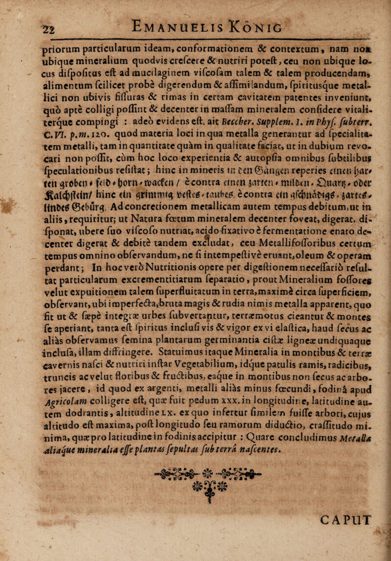 priorum particularum ideam,conformationem & contextum, nam noit ubique mineralium quodvis crefceie & nutriri poteft,ceu non ubique lo¬ cus difpofitus eft admucilaginem vifcofam talem Sc talem producendam, alimentum'(cilicet probe digerendum Scaffimilandum, fpiritusque metal¬ lici non ubivis fiffuras & rimas in certam cavitatem patentes inveniunt, quo apte colligi poffint Sc decenter in maflam mineralem confidere vitali, terque compingi : adeo evidens eft» ak Beccher. Supplem. I. in Phj/f fubterr♦ C.VI* p.m. 120. quod materia loci in qua metalla generantur ad fpecialita- tem metalli, tam in quantitate qukm in qualitate faciat, ut indubium revo¬ cari nonpoffit, cum hoc loco experientia Sc autopfia omnibus fubcilibus fpeculationibus refiilac; hinc in mineris in Cctl ©dngtn reperies etneu\)at* em probet) # fdt> # fjorn ? n?ac£m / econtra emeu jarten < milfcai. Cbiarg * ofcer ^alcfcffdn/ bine dti gritnmtft wffc*'tati.(k&econtra ein HntKtf ©cbur#, Ad concretionem metallicam autem tempus debituimut iti aliis,requiritur; ut Natura foetum mineralem decenter foveat, digerat» di» fponat, ubere fuo vifeofo nutriat, addofixativo £ fermentatione enato de¬ center digerat & debite tandem excludat, ceu Metallifoiforibus certum tempus omnino obfervandum,ne fi intempcflive eruant,oleum & operam perdant; In hoc vero Nutritionis opere per digeftionem neceffario reful- tat particularum excrementitiarum feparatio, prout Mineralium fodor es velut expuitionem talem fuperfluitatum in terra,maxime circa fuperficjem, obfervant,ubi imperfedraibruta magis & rudia nimis metalla apparent, quo fit ut Sc fiepe integrae urbes fubvertantur, terrarmotus cieantur Sc montes fe aperiant, tanta fpiritus inclufi vis & vigor ex vi elaftica, haud fecus ac altes obfervamus femina plantarum germinantia ciibe lignea undiquaque inclute» illam diffringere. Statuimus itaque Mineralia in montibus & terras cavernis nafei Sc nutriri inftar Vegetabilium, idque patulis ramis, radicibus, truncis ac velut floribus Sc frudibus» eaque in montibus non fecus ac arbo¬ res jacere , id quod ex aegenti, metalli altes minus foecundi, fodirte apud Agricolam colligere efts qua! fuit pedum xxx.in longitudine, latitudine au¬ tem dodrantis, altitudine lx. ex quo infertur fimilem fui (Te arbori, cujus altitudo eft maxima, poft longitudo feu ramorum didu&io, craflitudo mi. trima,-qusepro latitudine in fodinis accipitur : Quare concludimus Metatis .aliaque mineralia e£e plantas fepultat fub terra nafcentts. CAPUT