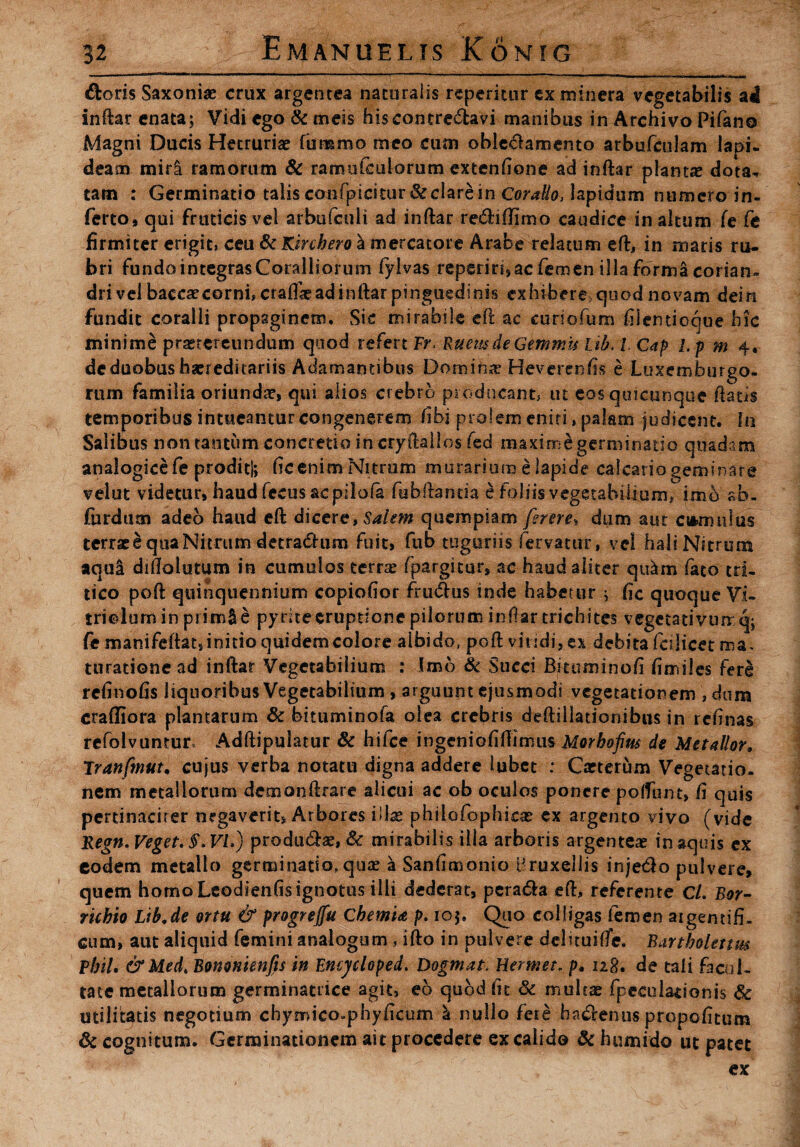 doris Saxoniae crux argentea naturalis repetitur ex minera vegetabilis ad inftar enata; Vidi ego & meis hiscontre&avi manibus in Archivo Pifano Magni Ducis Hetruriae fummo meo cum obledamento arbufculam lapi¬ deam miri ramorum & ramule u lorum extenfione ad inftar plantas dota, tam : Germinatio talis confpicitur&clare in Coralio, lapidum numero in¬ ferto# qui fruticis vel arbufculi ad inftar re&iftimo caudice in altum (e Ce firmiter erigit, ceu ScKirchero a mercatore Arabe relatum eft, in ruaris ru¬ bri fundointegrasCoralliorum fylvas repenn#ac femen illa forma corian¬ dri vel baccascorni, crafiaeadinftar pinguedinis exhibere quod novam dein fundit coralii propaginem. Sic mirabile eft ac curiofum fiientioque hic minime praetereundum quod refert Fr Ruem de Gemmis Itb. I. Gap l.p m 4. de duobus haeredicariis Adamantibus Domihre Heverenfis e Luxemburgo- rum familia oriundae, qui alios crebro piodneant, ut cos quicunque ftatis temporibus intueantur congenerem fibi prolem eniti, palam judicent. In Salibus non taotiim concretio incryftallos fed maximegerminatio quadam analogice fe proditi; ficenimNitrum murariura e lapide calcariogemhiare veiut videtur, haud fecus ac pilofa fubftanda e foliis vegetabilium, imd ab- furdum adeo haud eft dicere, Salem quempiam ferere* dum aut camillus terrae e qua Nitrum detradhim fuit» fub tuguriis fervatur, vel hali Nitrum aqui diftolutum in cumulos terra? fpargitur, ac haud aliter quam fato tri¬ tico poft quinquennium copiofior ftu&us inde habetur ; fic quoque VI- trielurn in primSe pyrite eruptione pilorum inftar trichites vegetativiur q; fe manifeftat,initio quidemcolore albido, poft viridi, ex debita fctlicet ma¬ turatione ad inftar Vegetabilium : Imo & Succi Bituminofi fimiles fer£ refinofis liquoribus Vegetabilium , arguunt ejusmodi vegetationem , dum craffiora plantarum & bituminofa olea crebris deftillationibus in ren nas refolvuntur* Adftipulatur Sc hifce ingeniofiftimus Morbofius de Metallor. Tranfmut. cujus verba notatu digna addere lubet : Carterum Vegetatio¬ nem metallorum demonftrare alicui ac ob oculos ponere poffunt, fi quis pertinaciter negaverit, Arbores illa? phiiofophicas ex argento vivo (vide Regn. Veget. §*VLj produda?, & mirabilis ilia arboris argenteae in aquis ex eodem metallo germinatio, qua; a Sanfimonio Bruxellis inje&o pulvere» quem homo Leodienfisignotus ilii dederat, pcra&a eft, referente CL Bor- rubio Ltb.de ortu & progrejfu CbetnU p. ioj. Quo colligas femen aigentifi, cum, aut aliquid femini analogum , ifto in pulvere delituifte. Bartholettm Vhil. &Med. Bomnknfts in Encycloped. Dogmat. Hermet. />. iz8. de tali facul¬ tate metallorum germinatdee agit, eo quod fit & multae fpccu lationis 6c utilitatis negotium chymico-phyficum & nullo fere ba&enus propofitum & cognitum. Germinationem ait procedere ex calido 3c h umido ut patet ex