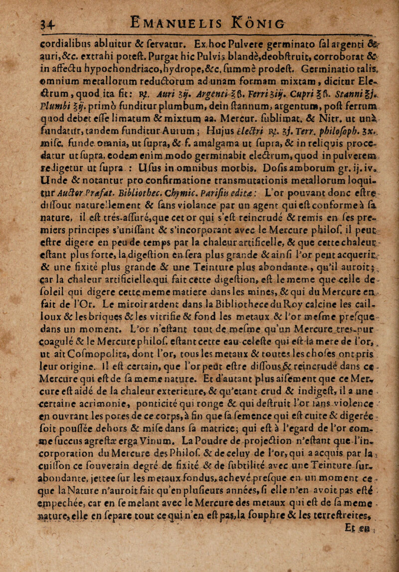 ■'  ■■ L. ■■ ‘ 1 . t ■■■■ M I _ ■ . ■ ■ ■!! I _ ■ ■■■■£'' H',1 ^ cordialibus abluitur & fervatur. Exhoc Pulvere germinato fo 1 argenti auri,&c. extrahi poteft» Purgat hic Pulvis blande,deobftruifc, corroborat 8c in affe&u hypochondriaco,hydrope,&c, fumme prodeft* Germinatio talis, omnium metallorum redu&orum ad unam formam mixtam, dicitur Eie-^ ffcrum ,quod ita .fit: iy. Auri $tj. ArgentiFerri ziij* Cupri §5. Stanni Plumbi |ij. primo funditur plumbum, dcin ftannum, argentum, poft ferrum quod debet effe limatum &mix*una aa. Mercur. fublimat. 8c Nitr* ut un2t fundacifr, tandem funditur Aurum; Hujus kleBri iy. *>j. Terr, pbilofopb. jmife. funde omnia, ut fupra, & f. amalgama ut fupra, Sc in reliquis proce» datur ut fupra, eodem enim modo germinabit ek<ftrum,quod in pulverem feJigetur ut fupra : Ufus in omnibus morbis. Dofis amborum gr. ij.iv. Unde & notantur pro confirmatione transmutationis metallorum loqui¬ tur Auftor Prafat. Bibliotbec. Cbymic. Parifiit edita: L or pouvant donc eftre diftbut naturellement & fons violance par un agent quiefteonforme^ fo nature, ii eil tres-affure,que cetor qui s’eft reincrude &remis en fes pre« miers principes s’uraiftant & sincorporant avccle Mercure pbiloft ii peutr eftre digere en peude temps par la chaleurartificelie, Bc que cettechaleu^r cftant plus forte, ladigeftion eafera plus grande &ainfi Po,r peutacquerk; & tine fixite plus grande .& une Teinture plus abondante , qu*il auroiti, £ar la phaleur artificielkqui fait eetee di.geftian,eft lememe queceile de- foleil qui digere cettemcmematiere dans les mines,,& qui du Mercure ea fait de 1-Or. Le miroirardene dans la BibliptheceduRoy cajcine les caik Ipux Sc ksbriques&les vitrifie& fond les metaux Sc Por mefme prefque dans un moment, Lsor n efiant tout de mefme qifun Mercure tre?-pur Cpagule Sc le Mercure philof. eftant cette eau celefte quicftia mere de for,, ut aitCofmopolita, dont for, tous les metaux & toutes leschofes pntpris Jeur origine, il eft certain, que Porpedt eftre diflous^reincrude dans ct- Mercure qui eft de fo me me nature» Er dkutane pitis aifement que ce Mer* cure eft aide de ia chaleur exterieiire, & qu'etant crud & indigeft, il a une - certainc acrimonie, ponticite qui ronge 8c qui deftruit for fons violence ' eu ouvrant les por.es de ce corps,^ fin que fo femence qui eft cui te & digeree • foit pouftee dehors & mifedans fo matrice; qui eftji Pegard de Por eom- mc fuccus agr eftre erga Vinum. La Poudre de projedion n'eftant que Pin* cprporation du Mercure desPhilof &deceluy de Por, qui a aequis par la2 cpilPon ce fouverain degre de fixite & de fubtilite avec une Teinture fur*, abondante, jetteciiir les metaux fondus*acheve prefque en un moment ce - que la Nature nsauroitfait qu’en plufieurs annees,fi elle nsen avoie pas eft^ * ®|npechees car en femelant ayec le Mercure des metaux qui eft de fo meme 3aature5elle cn feparc tout cequjn ca eftpas,la fouphrc jSc les tetrcftreites» Ej; m i