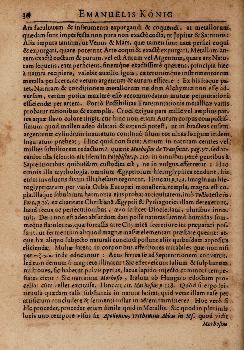 ■ ■» ' 1 ■' ■ — I  —.... ■———' »  Ars facultatem & infferumenta expurgandi & coquendi, at metallorum* quaedam funt imperfe&a non pura non cxa&e co&a, ut Jupiter & Saturnus: Alia impura tantum, ut Venus &Mars, quae tamen funt nata perfici coqui & expurgari, quare poterunt Arte coqui & exadS expurgari, Metallum au¬ tem exatfte co<5fcum & purum, vel eft Aurum vel Argentum, quare ars Natu¬ ram fequens, eam perficiens* finemque exadiflime quaerens, principia hxc a natura recipiens, valebit auxilio ignis, caeterorumqueinftrumentorum metalla perficere,ac verum argentum & aurum efficere : Ex his itaque psu tet. Naturam & conditionem metallorum ne dum Alchymisnon e(Te ad- verfam, verum potius maxime efle accommodatam mutuar permutationi efficiendae per artem. Porro Poflibilitas Transmutationis metallicae variis probatur rationibus & exemplis. Croci exigua pars mille vel amplius par¬ tes aquae flavo eoiore tingit, cur hinc non etiam Aurum corpus compa€H£„ fimum quod malleo adeo dilatari & extendi poteft, ut in bra&eas cufirm argenteum cylindrum inauratum continuo filum tot ulnas longum itidem-:, inauratum praebeat; Hinc quid non faciet Aurum in naturam centies veli millies fabriliorem reda&um ?-; quaerit Morkofius de Tranfmut. pag.9j, fed ar¬ canior ifta fidenda, ait idem m,PolybiJfortp. 119. in omnibus pene gentibus \ , Sapiehtioribus quibufdam cuftpdita eft , ne in vulgas efferretur : Huc omnis illa mythologia, omnium vEgyptiorum hieroglyphica tendunt, hisr, enim involucris divini i Ili th efau r it eg u n t ur. Hinc ait /U43. Imaginum hie- roglypcicarum per varia Orbis Europaei monafteria,templa, magna eft co- pia.lllaque fabularum harmonia ejus probat antiquitatem,!mh Tolli&tefte in Fort,p.16. ex charkate Chriftian& ^Egyptii & Pythagorici illam detexerunt» haud feculae perfecucionibus, aevo fcilicet Diocletiani, pluribus inno¬ tuit. Dein non eft adeo abfurdum dari polle naturas fumme humidas fium- mecjue flatulentas,quaefortaflls arteChymicI fecretioreita praeparari pot funt, ut fermentum aliquod magnjemafsaeelemcntari praeftarc queant: at¬ que hae aliquo fubjcda naturali concludi poffunt aliis quibufdam appofitis eliciendae. Mult# latent in corporibus affecftiones mirabiles quae nonnifi per GxZvyittv inde educuntur : Acus ferrea fe ad Septentrionem convertit, fed tum demum fi magnete illinatur: Sic effervefeunt falium tfulphuruoa.... miftiones, fic habetur pulvis pyrius> lacus lapido inje&o commoti tempe- ftates cient : Sic narratum Morbofio , Italum ab Hungaro edotftum pro¬ cellae cum vellet excitaffe. Hincaic iit.Merhofiusp 118. Quod fi ergo fpi, rituofa quaedam talis fubftantia in natura latitat, quid vetat illam vafe per artificium concluderet fermenti inftarin aerem immittere? Hoc vero fi hic procedet, procedet etiam fimile quid in Metallis. Sic quod in plurimis , locis uno tempore vifus fit Apolleninsy Trithmm Abbas in Mf. quod vidit