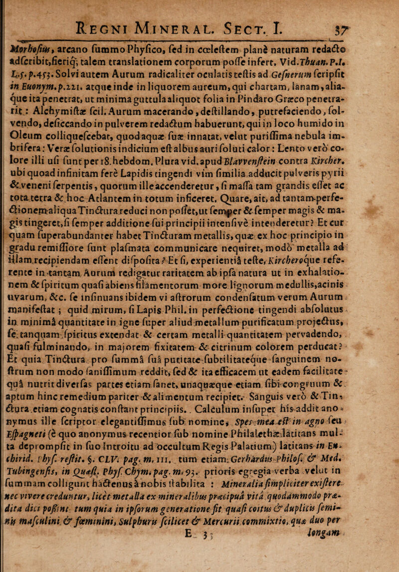 Mwbofius9 arcano fummoPhyficoa fed in cceleftem planfc naturam redadto adfcribit,fieriqi talem translationem corporum pode infert. Vid.Tbuan,P.I* L;-f. p.4y$. Solvi autem Aurum radicaliter oculatis tedis ad Gefnernm fcripfit in Euonym,p.nu atque inde in liquorem aureum,qui chartam, lanam,alia¬ que ita penetrat, ut minima guttula aliquot folia in Pindaro Grarco penetra¬ nt: Alchymifta: (cii;Aurummacerando,dedillando, putrefaciendo,fol- vepdo,dcfi.ccandoin pulverem reda&um habuerunt, qui in loco htimidoin Oleum coiliquefcebar, quodaquac fuse innatat, velut puriffima nebula im¬ brifera : Vera: foiutionis indicium eft albus auri fbluti calor: Lento vero co¬ lore iiii ufi funt per iS.hebdom, Plura vid,apudBlavvenftein--.contra Kircber, ubi quoad infinitam fere Lapidis tingendi vim fimilia adducit pulveris pyrii &.veneni ferpentis, quorum illeaccenderetur, fi mada tam grandis edet ac tota,tetrade.hoc Atlantem in totum inficeret. Quare, ait, ad tantanrvperfe- €Honern:a]iquaTin£htra reduci non pollet,ut femper & femper magis & ma¬ gis tingeret,fi femper additione fui principii intenfive intenderetur? Et cur j quam fuperabundanter habetTin&uram metallis,quae? ex hoc principio in gradu remiflio re funt plafmata communicare nequiret, modo metalla ad Ulam,recjpiendam edent difpofita <? Et fi, experienti^ te{ke,Kircberoque refe¬ rente in tantam. Aurum redigatur raritatem ab ipfa natura ut in exhalatio¬ nem &fpi ritum quafi abiens filamentorum more lignorum medullis,acinis uvarum, &c. fe mfinuans ibidem vi aftrorum condenlatum verum Aurum * njanifeftat; quid mirum, fi Lapis Phil. in perfedione tingendi abfolutus in minimi quantitate in igne fuper aliud metal lum purificatum projedlus, ft, tanquam-fpkitus extendat & certam metalli quantitatem pervadendo, quafi fulminando, in majorem fixieatem & citrinum colorem perducat? Et quia Tihftura pro fummi fua pucitate fubtilitatcque-fanguinem no- ftrum non modo faniflimum reddit, fed& ita efficacem ut eadem facilitate» qui nutritdiverfas partesetiam fanet» unaquaeque etiam fibfcongruum & aptum hinc remedium pariter &alimentum recipiet* Sanguis vero & Tms $ura,etiam cognatis condant principiis.. Calculum in fu per his-addit ano* nymus ille fariptor eleganti di mus fub nomine, Spesmeaeftinagno fcu » Ejpagneti (e quo anonymus recentioriub nomine Philaleth^-latitans mul¬ ta deprompfit in fuo Introitu ad occultum Regis Palatium) latitans /0 E#- (birid. ibyf reflit, §, CLV. pag*m,ui, tum ct\am:Gerbardm?hiiofi & Mtd* Tubingenfis, in Quafi, Phyf.Cbyniipag.mi9i,, prioris egregia verba velut in fummam colligunt ha&enusl nobis dabilita : Mineralia [impliciter exi fler e nec vivere creduntur, licet metalla ex mineratibus praecipua vita quodammodo pro¬ dita dici pofitnt tum quia in ipforum generatione fit quafi coitus & duplicis [emi- n 'u mafculini & feminini, Sulphuris fcilicet & Mercurii commixtio, qua duo per E.: 3 5 Ungam ^