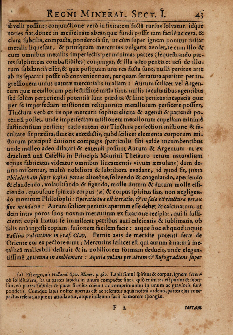 ' , * - .. * vr v ■■ I * / , - - . — ,>*- v ^Jo' Regni Mineral. Sect. I. 4$ Mi velli poflint* conjun&ione verbinfixitatem fadta rurfns folvatur, idque toties nat,donec in medicinam abeat,quas fundi poflit tam facile ac cera, & clara fubcilisjcompa&a.ponderofa fit, utcumfuper ignem ponitor iriftar metalli liqaefcat, & priufqtiam mercurius vulgaris avolet, fecum illo 6c cum omnibus metallis imperfe<5Hs per minimas partes (lequeftrando par¬ tes fulphureas combuftibiles) conjungat» & illa adeo penetret adi de illo¬ rum fubftantil elfet,& quae poftquam una res fa&a funt, nulli penitus arte ab iisfcparari poffit ob convenientiam, per quam ferratura aperitur per in- greffionem unius natura mercurialis in aliam : Aurtim fcilicet vel Argen¬ tum quae metallorum perfcdiffim^ mrftafunt* nullis facultatibus agentibiis fed folum perpetiendi potentii funt praedita & hinc penitus incapacia quae per fe imperfe&am tniftionem reliquorum metallorum perficere poflint» Tin&ura ver6 ex iis ope mercurii fophici elicita Sc agendi & patiendi po¬ tentii pollet, unde impcrfedam rniftionem metallorum cupellam minimd fufti nentium perficit; ratio autem curTindura perfe6fciori miftione & fa¬ cultate fit prodita»fluit ex antedi&is,qubd fcilicct elementa corporum mi- ftorum praecipui durioris compagis (particulis fibi valde incumbentibus unde malleo adeo dilatari & extendi polliint Aurum Sc Argentum ut ex drachmi uni Cafcllis in Principis Mauritii Thefauro rerum naturalium equus fabricatas videatur omnibus lineamentis vivum aemulans) dum de- huo mifcentur, multo nobiliora & fubtiiiora evadant, id quod fit, juxta Vhilaletham fuper Riplai Portas aiiosque,folvendo & coagulando, apeiiendo 6c claudendo, volatililando & figendo, molle durum & durum molle effi¬ ciendo , quoufque fpiritus corpus (a) & corpus fpiritus fiat, non negligen- do monitum Philofophi: Operatio tua eft iteratio, & in fale efttinftura verax fine mendacio : Aurum fcilicet penitus apertum efle debet «Sc calci natum, ut dein intra poros fuos novum mercurium ex fixatione recipiat, qui fi fuffi- cienti ccpil fixatus fe immifeeat panibus auri calcinatis & fublimatis, ob falis uniingefti copiam, fufionem Incilem facit: atque hoc cft quod inquit Baftlim Valentinus in praf Clav. Pernix avis de meridie potenti ferae de Oriente cor ex pe&orc eruit; Mercurius fcilicet eft qui aurum Enaturi me¬ tallici malleabili deftruit & ir, nobiliorem formam deducit, unde elegan¬ ti ffim e Avicenna in emblemate : Aquila volans per aerem & Bufogradiens fuper (x) Eft ergo, ait HoHand. Oper. Miner, p. $8o. Lapis fimul fpiritus & corpus, ignem feren* ob foiiditatero, ita ut partes lapidis in unum compaAaefint , c|u6 enim res eftf>urior t5c fubtr lior, eo partes fubtiles & purae firmius coeunt ac comprimuntur in unum ac gravioris furit ponderis. Cumque lapis nofter apertus eft ac referatus aqua noftra ardenti, parte* ejus com¬ pactas referat, atque ut attollantur, atque inflentur facit in morem fpongiae. F x terram