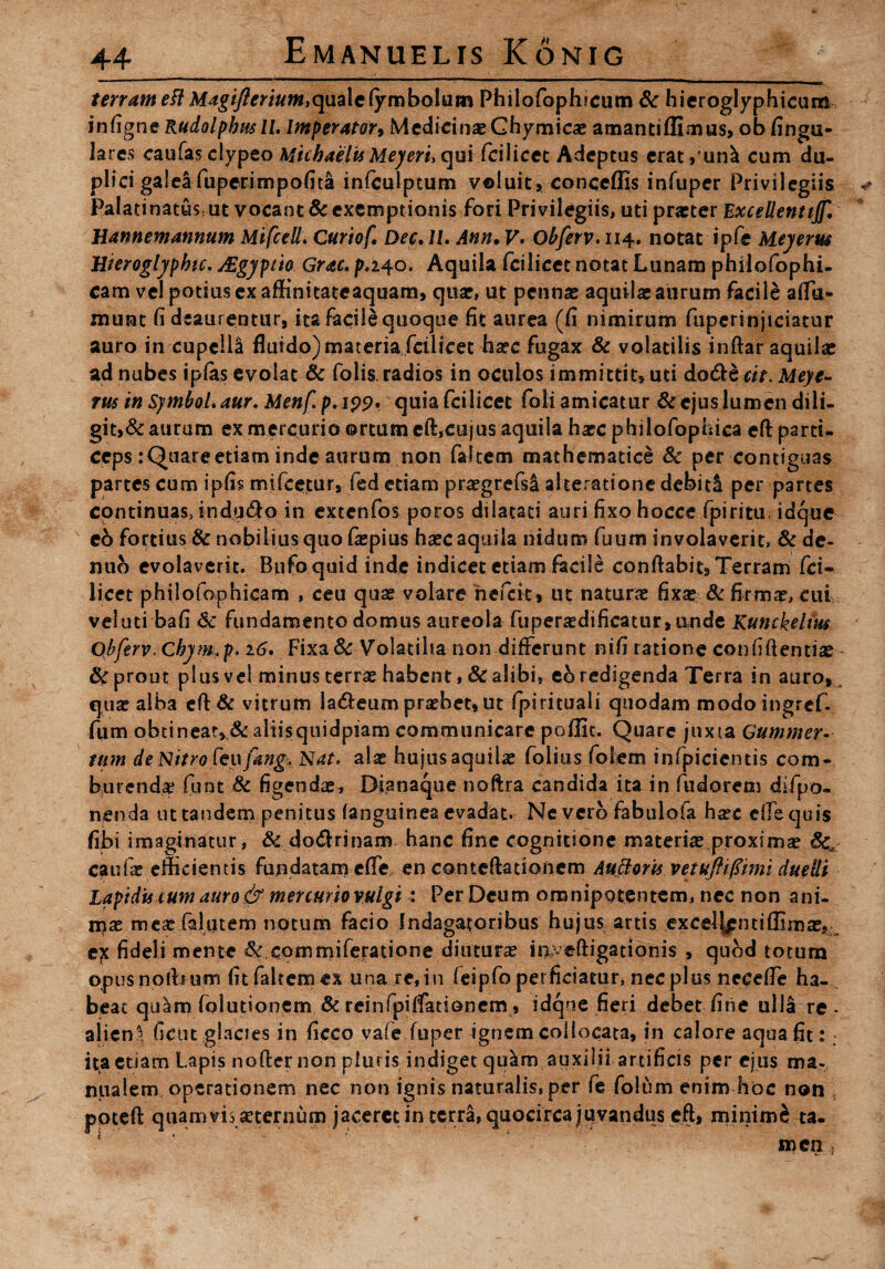 terram eft Magifierium,quale(ymbolum Philofophicum Sc hieroglyphicum infigne Rudolpbusll. Imperator, MedicinasGhymicas amantiflimus, ob finga- lares caufasciypeo Micbaelts Meyerfqui fcilicec Adeptus erat,un^ cum du¬ plici galelfuperimpofita infculptum voluit, coneeflis infuper Privilegiis Palatinatthut vocant Sc exemptionis fori Privilegiis, uti praeter Excellentijf. Uannemannum Mifcell: Curiof. Dec. 11. Ann. V. Obferv. 114. notat ipfe Meyerus Hieroglypbic. JEgyptio Grac. p.240. Aquila fcilicet notat Lunam philofophi- cam vel potius ex affinitateaquara, quae, ut pennas aquilas aurum facile afta- munt fi deaurentur, ita facile quoque fit aurea (fi nimirum fuperinjtciatur auro iircupclU fluido)materia fcilicet hasc fugax & volatilis inftar aquilas ad nubes ipfas evolat & folis radios in oculos immittit, mi do&e cit. Meye¬ rus in Symbol, aur. Menf p.199* quia fcilicet foli amicatur & ejus lumen dili¬ git,& aurum ex mercurio ortum eft,cujus aquila hasc philofophica eftparti- ceps :Quareetiatn inde aurum non falcem mathematice Sc per contiguas partes cum ipfis mifcetur, fed etiam prasgrefsi aheratione'debiti per partes continuas* indu<fto in excenfos poros dilatati auri fixo hocce fpiritu, idque eb fortius & nobilius quo fiepius hasc aquila nidum fuum involaverit, & de- nub evolaverit. Bufo quid inde indicet etiam facile conflabit, Terram fci¬ licet philofophicam , ceu quas volare hefeit, ut naturas fixas & firmas, cui veiuti bafi Sc fundamento domus aureola fuperasdificatur,nnde Kunckelm Obferv, Chjm.p. 16. Fixa& Volatilia non differunt nifi ratione confidentias prout plus vel minus terrae habent ,& alibi, tb redigenda Terra in auro» , quas alba eft & vitrum la&eum praebet, ut fpirituali quodam modoingref- fum obtinear,,& aliisquidpiam communicare poflic. Quare juxta Gummer- tum deNitrofeufangkNat* alas hujus aquilas folias foiem infpicientis com¬ burendas funt Sc figendas, Bianaque noftra candida ita in fudorem difpo- nenda uttandem penitus (anguinea evadat. Ne vero fabulofa hasc e lis quis fibi imaginatur, Sc doftrinam hanc fine cognitione materias proximas Sc caufae efficientis fundatam effis en conteftationcm Auttoris vetuftifiimi duelli Lapidis cum auro & mercuriovulgi : Per Deum omnipotentem, nec non ani- rnx meas falutem notum facio Indagatoribus hujus artis excel|pntiflimass ex fideli mente & commiferatione diuturne inveftigationis , quod totum opus nothum fit faltemex una re,in feipfo perficiatur, nec plus neeefle ha-, beat qu^m fplutionem Sc reinfpiffationem, idque fieri debet fine ulla re - alieni ficut glacies in ficco vaie fuper ignem collocata, in calore aqua fit:: ita etiam Lapis nofter non pluris indiget quam auxilii artificis per ejus ma¬ nualem operationem nec non ignis naturalis, per fe folum enim hoc non poteft quamvis aeternum jaceret in terra, quocirca juvandus eft, minimi ta¬ men ;