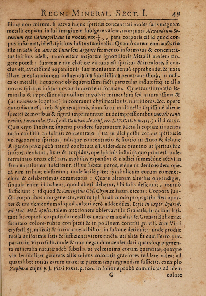 Hmc non mirum, fi parva hujus fpiritus concentrati moles latis magnam metalli copiam infui imaginem fubigere valear, nam juxta Alexandrum Se- tonium qui Cofmopolitam fe vocat* vix -~Q 0 pars corporis eft id quod cor. pus informat, id eft, fpiritus infitus feminalis: Quanto autem cum au£tario ifte in Solis feu Auri 8c Lun<zfeu Argenti fermento informatus & concentra- tus fpiritus adeft, tanto etiam majorem ignobilioris Metalli molem tin¬ gere poteft ; fumma? enim eladicae virtutis cfl fpiritus Sc in calore, fi coa¬ ddas efl,avidi(]ime expanfiouis fuae menfuram denuo apprehendit,&: juxta illam menfurationem influenda fui fubtihffitnl penetrantiffiml, in radi- cales metalli, liquatione ©bfequentiflimi fadii,particulas infiuitfitq; in illis novus fpiritus infitus novam impertiens formam. Qua? transformatio fe¬ minalis & impreffionalis nullum involvit miraculum (ed nacuraliflima & (ut Cranierm loquitur) in communi chylificationis, ntnritionisK&:c. opere quotidiana ed, imo & generationis., dum foctui mollicello farpiffime aiiense fpecid & moribus & figura imprimuntur, ut deimpreffionibus morsus canu rabidi, tarantuU &c. (vi d.CawpanJe Senfrer,LJV.CdLp m, 3 ry.) ni! dicatur. Quia ergo Tincdurar ingenti pondere fuperantem Metalli copiam tingentis ratio confidit in fpiritu concentrato (ita ut dici pedit corpus ipirsmale vel corporalis fpiritus) talisque concentratio & fixatio in Auro . & dehinc Argento prarcipue I naturi conditura ed, videndum omnino ut fpiritus hic infitus. denfatusv fixus & torpidus, ope fpiritus influi (£iquo prius etfi inde¬ terminato ortus edjrari, mobilis, expanfivi & eladici fumroeque adlivi ia fermentationem fufeitetur» illius ftibeat poros, eique ut denfoeadem ope¬ ri vim tribuat eiadicam ; unde facile patet fymboltcum eorum commer¬ cium & celeberrimus commeatus : Quare alterum alterius ope indiget, fingula enim id habent, quod alteri debetur, fibi (olis deficiunt, mutuo fufficiunt : \d quod 8c Kunckeliw Obf,Cbym.t£ihmrt dicens: Corpora jun¬ cta corporibus non generant,verum (pirituali modo propagatio fieri opor¬ tet & uni demendum aliquid , alteri vero addendum. BoyU in Exper hydroft. ad Mat Med. applic, talem mixtionem obfervavit in Granatis, in quibus lati¬ tant fac ^epiofa corpufeula metallica natura? martialis; (c.Granati Bohetnici faturaco colore'rubro confpicui& in poliinem contriti ^r.viij. cum Vitri ciydall.^j.mifcuit& in fornacead bihor.in fufione detinuit; unde prodiit mada uniformis fatis & fufEcienti virore tin&a, uti ah^s fit cum Ferro pne- parato in Vitro fufo, unde & non negandum cenfet dari quandoq; pigmen¬ ta mineralia namraradeo fubtilis, ut vel minima eorum quantitas,quaque vix fenfibiliter gemmas aliis minus coloratis graviores reddere valeat ad quamlibet totius earum materiar partem impnrgnandam fufficiat, exemplo Zapbora cujus p.j. Vitri Vena, p.iao. in fufioneprobe commixtas ad idem G colore