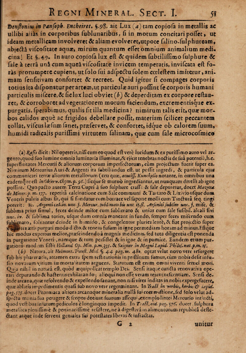 St Denftonius in Vanfopk. Encheiret. §.9S. ait Lux (4) tam copiofa in metallis ac ullibi aii^s in corporibus fublunaribus, fi in motum concitari poiTet, ut ideam metallicam involveret & aliam evolveret,utpote fiilino-fulphuream, abjedU vifeofitate aquae, mirum quantum cflet omnium animalium medu cinaj Et §.49. In auro copiofii lux eft & quidem fubtiliffimo fulphute & fale h terra un& cum aque^ vifeofitate invicem temperatis, invilcata eft fo¬ ras prorumpere cupiens, ut folo fui adfpe&u foiem coeleftem imitetur, ani. mam fenfitivam confortet Sc recreet. Quid igitur fi compages corporis totius ita difponatur per artem,ut particulae auri poffintfc corporis humani particulis mifcercs& ficiux luci obviet (b) 8c deperditam ex corpore rcftau- ret, & corroboret ad vegetatiorem motum faciendum, excrementisque ex¬ purgatis, fperabimus,qualis fitilla medicina? nimirum taliserit»quarmor¬ bos calidos aeque ac frigidos debellare poffit, materiam fcilicet peccantem tollat, vifcusisefum fanet, prafervet, & confortet, id que ob calorem fuum, humidi radicalispuriffimi virtutem falinam, quas cum fale microcofmicc* (a) Hafis dicit: Ni! opereris,nifi cum ecquod eft vere lucidum&expuritfimoauro vel ar¬ gento,quod fuo lumine crania luminaria illuminat/* ejicit tenebras nodis de fua potentia,h-c» iuperfluitates Mercurii & aliorum corporum imperfectorum, cum projedum fuerit fuper ea. Nimirum Mercurius Auri & Argenti ita fubtiliandus eft, ut peffit ingredi, & particula ejug communicari terrae aliorum metallorum (ceu quae, actttiff, Kunckplio notante, in omnibus una cadem^ue eft inObfervXbpn.p. 96.) ficque fe mutuo ingrediantur, utnunquam divelli ab igne poffint. Quo pacto autem Terra Cupri a fuo fulphure cratio & falc depuretur, docet Ma%otu de Miner, p. m. /77. repetita calcinationc cum Sale communi & Tartaro 8c Lixivio ufque dura Veneris pul vis albus fir,qui fi fundatur cum borrace velfapone molli cum Tindura feq. tingi poterit: Rs Argenti caicin. unc.j, Menur. lublimati bk une ij.fi. ^irftnici fublhn unc.j, mife. & fublima prius fimul, feces deinde mifcc cum fublimato & unias cum fale fufibd. alcali fixi une. iv. &c fublima toties, ufque dum omnia maneant in fundo, femper feces mifcendo cum fub^nato, folvantur deinde in humido, & congelentur pluries lente,fiat projectio fuper seris purgati modod,do.& teneas fufum in igne permediam horam ad minus.Eftquc hic modus expertus melior,praefcindendo a magnis medicinis^fcd tota diligentia tft ponenda in purgatione Veneri , namque &tum perfiflet & in igne & in pumice. Eundem etiam pur¬ gationi^ raodom fiftit HoHand Op. Mln, p.m^of. 5c Saigner In Magni Lapida Thiloj.nat.p.m. if* (b) Natura, ait Relmont. Vote/i. Med. §< 44 pag, w. 480, optat velut novo vere rdurgerc fub bis pharmacis, attamen extra fpem reftitutionis in priftinum fumus,cum nobisdefitinfu- fio novarum virium iir mortahtatem arguens. Statutum eft enim omni viventi femci mori, (Vua nihil innatura eft,quod aequipollcat templo Dei. Senfi itaque eunda renovativa ope¬ rari depurando & hadenusexhilarando5 alfoqui non efle veram rejuvenefeentiam. Senfi de¬ inde arcana,quae refoIvendoSc expellendo fanant, non niti vires inditas in nobis expergefacere, quae abbtis impedimentis quafi lub novo vere regerminant. In Irali in -verbis, herbu & Lapid. P*g'f7f- docet Pharmaca altiora arcanaque mineralia nulla fu» comnr*«ftione,fed folo velut ad- fprdu munia fua peragere & feopos dotium fuarum aftequi ^exemplo lintei Mercurio intindi, quod veltibus iniutum pediculos elonginquo impedit. In TraB.eod. pag. f/rf. docet, ful.phura metallica plcniftime & pcrrinacitiime icfiftcre, nea digeftiva m alimentorum repubhea defle- dant atque inde fervent geniales fui poteftatcs liberas & infradas* unitur